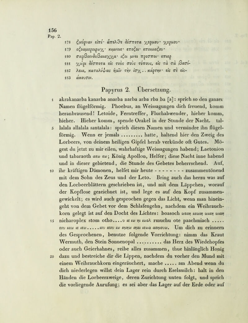 Pap. 2. 178 ^ixv^vav eiTri' aTreA-S’e ^Imroja %o^jxov' %o^juotj* 179 o^oajuo^o!^ü)%' KifJ-voie' evo^oi' STroißa^ov' 180 <Ta^ßotvhoßaia%%a‘ i^oi fxvsi Tr^ocnroi- ettio^ 181 (J'eVTTOT« ek rov? (rcvg tottoo?, etg rä cra ßa(rl- 182 Asia, noLTokl-^ag ^fjuv t^v iitx .. Ka^ryiv ‘ sig cre eig- 183 CCKOVO'lV. Papyrus 2. Übersetzung. 1 akrakanarba kanarba anarba narba arba rba ba [a]; sprich so den ganzer Namen flügelförmig. Phoebus, an Weissagungen dich freuend, komm heranbrausend! Letoide, Ferntreffer, Fluchabwender, hieher komm, hieher. Hieher komm, spende Orakel in der Stunde der Nacht, tal- 5 lalala allalala santalala: sprich diesen Namen und vermindre ihn flügel- förmig. Wenn er jemals hatte, haltend hier den Zweig des Lorbeers, von deinem heiligen Gipfel herab verkünde oft Gutes. Mö- gest du jetzt zu mir eilen, wahrhaftige Weissagungen habend; Laetonion und tabaraoth uew eu; König Apollon, Helfer; diese Nacht inne habend und in dieser gebietend, die Stunde des Gebetes beherrschend. Auf, 10 ihr kräftigen Dämonen, helfet mir heute zusammentönend mit dem Sohn des Zeus und der Leto. Bring auch das herzu was auf den Lorbeerblättern geschrieben ist, und mit dem Läppchen, worauf der Kopflose gezeichnet ist, und lege es auf den Kopf zusammen- gewickelt; es wird auch gesprochen gegen das Licht, wenn man hinein- geht von dem Gebet vor dem Schlafengehn, nachdem ein Weihrauch- korn gelegt ist auf den Docht des Lichtes: boasoch wEayj lawit] uiavi unari 15 nicharoplex stom otho....o ie tw rii iwoÄ rmuchu ote paachmiach Eov law lE lEu) lov lEov lu) lYjiYjU) iv\ai lEwa aEYjiovw. Um dich zu erinnern des Gesprochenen, benutze folgende Vorrichtung: nimm das Kraut Wermuth, den Stein Sonnenopal ., das Herz des Wiedehopfes oder auch Geierhahnes, reibe alles zusammen, thue hinlänglich Honig 20 dazu und bestreiche dir die Lippen, nachdem du vorher den Mund mit einem Weihrauchkorn eingeräuchert, mache ..... am Abend wenn du dich niederlegen willst dein Lager rein durch Eselsmilch: halt in den Händen die Lorbeerzweige, deren Zurichtung unten folgt, und sprich die vorliegende Anrufung; es sei aber das Lager auf der Erde oder auf