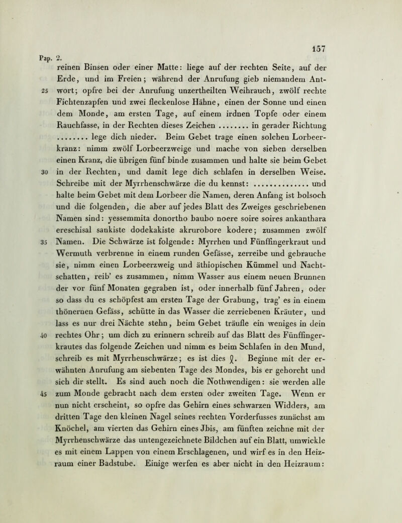 Pap. 2. reinen Binsen oder einer Matte: liege auf der rechten Seite, auf der Erde, und im Freien; während der Anrufung gieb niemandem Ant- 25 wort; opfre bei der Anrufung unzertheilten Weihrauch, zwölf rechte Fichtenzapfen und zwei fleckenlose Hähne, einen der Sonne und einen dem Monde, am ersten Tage, auf einem irdnen Topfe oder einem Rauchfasse, in der Rechten dieses Zeichen in gerader Richtung lege dich nieder. Beim Gebet trage einen solchen Lorbeer- kranz: nimm zwölf Lorbeerzweige und mache von sieben derselben einen Kranz, die übrigen fünf binde zusammen und halte sie beim Gebet 30 in der Rechten, und damit lege dich schlafen in derselben Weise, Schreibe mit der Myrrhenschwärze die du kennst: und halte beim Gebet mit dem Lorbeer die Namen, deren Anfang ist bolsoch und die folgenden, die aber auf jedes Blatt des Zweiges geschriebenen Namen sind: yessemmita donortho baubo noere soire soires ankanthara ereschisal sankiste dodekakiste akrurobore ködere; zusammen zwölf 35 Namen. Die Schwärze ist folgende: Myrrhen und Fünffingerkraut und Wermuth verbrenne in einem runden Gefässe, zerreibe und gebrauche sie, nimm einen Lorbeerzweig und äthiopischen Kümmel und Nacht- schatten, reib’ es zusammen, nimm Wasser aus einem neuen Brunnen der vor fünf Monaten gegraben ist, oder innerhalb fünf Jahren, oder so dass du es schöpfest am ersten Tage der Grabung, trag’ es in einem thönernen Gefäss, schütte in das Wasser die zerriebenen Kräuter, und lass es nur drei Nächte stehn, beim Gebet träufle ein weniges in dein 40 rechtes Ohr; um dich zu erinnern schreib auf das Blatt des Fünffinger- krautes das folgende Zeichen und nimm es beim Schlafen in den Mund, schreib es mit Myrrhenschwärze; es ist dies Beginne mit der er- wähnten Anrufung am siebenten Tage des Mondes, bis er gehorcht und sich dir stellt. Es sind auch noch die Notwendigen: sie werden alle 45 zum Monde gebracht nach dem ersten oder zweiten Tage. Wenn er nun nicht erscheint, so opfre das Gehirn eines schwarzen Widders, am dritten Tage den kleinen Nagel seines rechten Vorderfusses zunächst am Knöchel, am vierten das Gehirn eines Jbis, am fünften zeichne mit der Myrrhenschwärze das untengezeichnete Bildchen auf ein Blatt, umwickle es mit einem Lappen von einem Erschlagenen, und wirf es in den Heiz- raum einer Badstube. Einige werfen es aber nicht in den Heizraum: