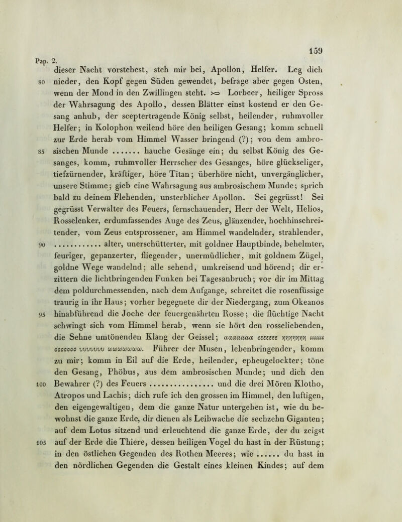 Pap. 2. dieser Nacht vorstehest, steh mir hei, Apollon, Helfer. Leg dich 80 nieder, den Kopf gegen Süden gewendet, befrage aber gegen Osten, wenn der Mond in den Zwillingen steht. x=> Lorbeer, heiliger Spross der Wahrsagung des Apollo, dessen Blätter einst kostend er den Ge- sang anhub, der sceptertragende König selbst, heilender, ruhmvoller Helfer; in Kolophon weilend höre den heiligen Gesang; komm schnell zur Erde herab vom Himmel Wasser bringend (?); von dem ambro- 85 sischen Munde hauche Gesänge ein; du selbst König des Ge- sanges, komm, ruhmvoller Herrscher des Gesanges, höre glückseliger, tiefzürnender, kräftiger, höre Titan; überhöre nicht, unvergänglicher, unsere Stimme; gieb eine Wahrsagung aus ambrosischem Munde; sprich bald zu deinem Flehenden, unsterblicher Apollon. Sei gegrüsst! Sei gegrüsst Verwalter des Feuers, fernschauender, Herr der Welt, Helios, Rosselenker, erdumfassendes Auge des Zeus, glänzender, hochhinschrei- tender, vom Zeus entsprossener, am Himmel wandelnder, strahlender, 90 alter, unerschütterter, mit goldner Hauptbinde, behelmter, feuriger, gepanzerter, fliegender, unermüdlicher, mit goldnem Zügel, goldne Wege wandelnd; alle sehend, umkreisend und hörend; dir er- zittern die lichtbringenden Funken bei Tagesanbruch; vor dir im Mittag dem poldurchmessenden, nach dem Aufgange, schreitet die rosenfüssige traurig in ihr Haus; vorher begegnete dir der Niedergang, zum Okeanos 95 hinabführend die Joche der feuergenährten Rosse; die flüchtige Nacht schwingt sich vom Himmel herab, wenn sie hört den rosseliebenden, die Sehne umtönenden Klang der Geissei; aaaaaaa isessse >jyi'/]viv]yjvj uuiu 0000000 vvvvvvv ct)wwu}wu)u). Führer der Musen, lebenbringender, komm zu mir; komm in Eil auf die Erde, heilender, epheugelockter; töne den Gesang, Phöbus, aus dem ambrosischen Munde; und dich den 100 Bewahrer (?) des Feuers und die drei Mören Klotho, Atropos und Lachis; dich rufe ich den grossen im Himmel, den luftigen, den eigengewaltigen, dem die ganze Natur untergeben ist, wie du be- wohnst die ganze Erde, dir dienen als Leihwache die sechzehn Giganten; auf dem Lotus sitzend und erleuchtend die ganze Erde, der du zeigst 105 auf der Erde die Thiere, dessen heiligen Vogel du hast in der Rüstung; in den östlichen Gegenden des Rothen Meeres; wie du hast in den nördlichen Gegenden die Gestalt eines kleinen Kindes; auf dem