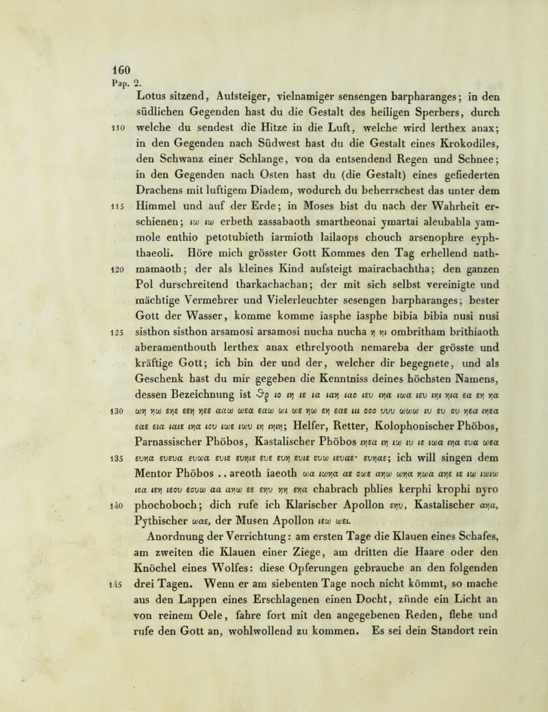 Pap. 2. Lotus sitzend, Autsteiger, vielnamiger sensengen barpharanges; in den südlichen Gegenden hast du die Gestalt des heiligen Sperbers, durch HO welche du sendest die Hitze in die Luft, welche wird lerthex anax; in den Gegenden nach Südwest hast du die Gestalt eines Krokodiles, den Schwanz einer Schlange, von da entsendend Regen und Schnee; in den Gegenden nach Osten hast du (die Gestalt) eines gefiederten Drachens mit luftigem Diadem, wodurch du beherrschest das unter dem 115 Himmel und auf der Erde; in Moses bist du nach der Wahrheit er- schienen ; iw tcü erbeth zassabaoth smartheonai ymartai aleubabla yam- mole enthio petotubieth iarmioth lailaops chouch arsenophre eyph- thaeoli. Höre mich grösster Gott Kommes den Tag erhellend nath- 120 mamaoth; der als kleines Kind aufsteigt mairachachtha; den ganzen Pol durschreitend tharkachachan; der mit sich selbst vereinigte und mächtige Vermehrer und Vielerleuchter sesengen barpharanges; bester Gott der Wasser, komme komme iasphe iasphe bibia bibia nusi nusi 125 sisthon sisthon arsamosi arsamosi nucha nucha vj vß ombritham brithiaoth aberamenthouth lerthex anax ethrelyooth nemareba der grösste und kräftige Gott; ich bin der und der, welcher dir begegnete, und als Geschenk hast du mir gegeben die Kenntniss deines höchsten Namens, dessen Bezeichnung ist to iri is la lavj lao tsu ivja iwa isv iv\i Yjia ect evi vjo. 130 ü)>] v\u) 6>]6 ££>) >]££ uau) wsa eaw wi us VjU) svj sas lu ooo vvv www iv sv ou yjsa ivjea eae eia lais lyja lov iwe iwv iri ivjivj; Helfer, Retter, Kolophonischer Phöbos, Parnassischer Phöbos, Kastalischer Phöbos i>jea ivj lui iv le iwa qa sva wea 135 evYia eveva evuia evie evvjie eve evvj evie evw levae evvjas; ich will singen dem Mentor Phöbos .. areoth iaeoth wa iwria ae owe avjw wYja vjwa av\e le iw iwiw lea levi leov eovu) aa arw ee evjv vjvj evia chabrach phlies kerphi krophi nyro i4o phochoboch; dich rufe ich Klarischer Apollon evjv, Kastalischer avia, Pythischer wae, der Musen Apollon lew wei. Anordnung der Verrichtung: am ersten Tage die Klauen eines Schafes, am zweiten die Klauen einer Ziege, am dritten die Haare oder den Knöchel eines Wolfes: diese Opferungen gebrauche an den folgenden i45 drei Tagen. Wenn er am siebenten Tage noch nicht kömmt, so mache aus den Lappen eines Erschlagenen einen Docht, zünde ein Licht an von reinem Oele, fahre fort mit den angegebenen Reden, flehe und rufe den Gott an, wohlwollend zu kommen. Es sei dein Standox't rein