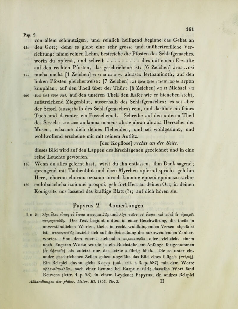 Pap. 2. von allem schmutzigen, und reinlich heiligend beginne das Gebet an i5o den Gott; denn es giebt eine sehr grosse und unübertreffliche Ver- richtung: nimm reinen Lehm, bestreiche die Pfosten des Schlafgemaches, worin du opferst, und schreib dies mit einem Erzstifte auf den rechten Pfosten, das geschriebene ist: [6 Zeichen] aroa..osi 155 nucha nucha [1 Zeichen] tji yß la la le vjv abrasax lerthaminoth; auf den linken Pfosten gleicherweise: [7 Zeichen] twe viwa v\im laiais laiyjea arpon knuphian; auf den Theil über der Thür: [6 Zeichen] aa es Michael vßa i6o evu) vae evw vae, auf den unteren Theil den Käfer wie er hieneben steht, aufstreichend Ziegenblut, ausserhalb des Schlafgemaches; es sei aber der Sessel (ausserhalb des Schlafgemaches) rein, und darüber ein feines Tuch und darunter ein Fussschemel. Schreibe auf den unteren Theil des Sessels: ivße aiw audamna meneus abrae abrao abraoa Herrscher der Musen, erbarme dich deines Flehenden, und sei wohlgesinnt, und wohlwollend erscheine mir mit reinem Antlitz. [der Kopflose] rechts an der Seite: dieses Bild wird auf den Lappen des Erschlagenen gezeichnet und in eine reine Leuchte geworfen. 176 Wenn du alles gelernt hast, wirst du ihn entlassen, ihm Dank sagend; sprengend mit Taubenblut und dazu Myrrhen opfernd sprich: geh hin Herr, chormu chormu ozoamoroiroch kimnoie epozoi epoimazu sarbo- 180 endobaiachcha izoimnei prospoi, geh fort Herr an deinen Ort, in deinen Königssitz uns lassend das kräftige Blatt (?); auf dich hören sie. Papyrus 2. Anmerkungen. 1 u. 5 \iye oXov ourwg to ovojua TrrspvyosiSwg und Xiys tovto ro ovojua nai avro h vcpMpujv TTTspvyoEiäwg. Der Text beginnt mitten in einer Beschwörung, die theils in unverständlichen Worten, theils in recht wohlklingenden Versen abgefafst ist. TTTspvyosidwg bezieht sich auf die Schreibung des anzuwendenden Zauber- wortes. Von dem zuerst stehenden UKpaxavapßa oder vielleicht einem noch längeren Worte wurde je ein Buchstabe am Anfänge fortgenommen (h v(patp(Zv) bis zuletzt nur das letzte a übrig blieb. Die so unter ein- ander geschriebenen Zeilen geben ungefähr das Bild eines Flügels [virripv'^. Ein Beispiel davon giebt Kopp (pal. crit. t. 3. p. 687) mit dem Worte a.ßXava3-avaXßa, nach einer Gemme bei Raspe n. 611; dasselbe Wort fand Reuvens (lettr. 1 p. 23) in einem Leydener Papyrus; ein andres Beispiel Abhandlungen der philos.-histor. Kl. 1865. Nr. 3. H