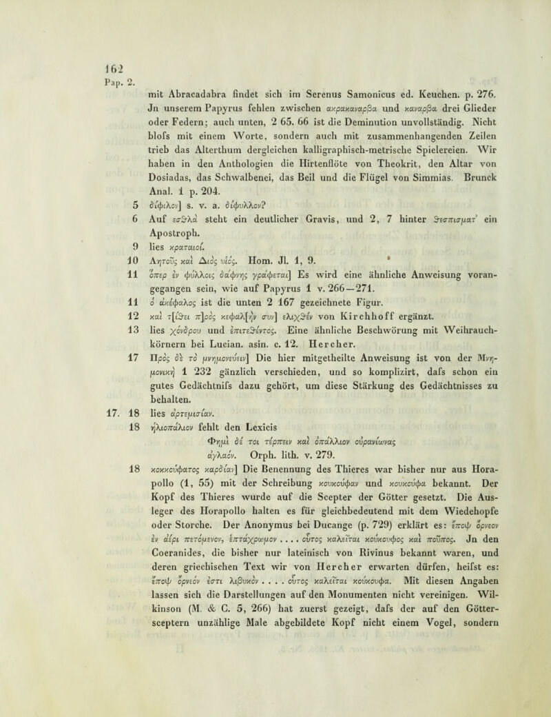 Pap. 2. mit Abracadabra findet sich im Serenus Samonicus ed. Keuchen, p. 276. Jn unserem Papyrus fehlen zwischen ay.puKuvapßa und xavapßa drei Glieder oder Federn; auch unten, 2 65. 66 ist die Deminution unvollständig. Nicht blofs mit einem Worte, sondern auch mit zusammenhängenden Zeilen trieb das Alterthum dergleichen kalligraphisch-metrische Spielereien. Wir haben in den Anthologien die Hirtenflöte von Theokrit, den Altar von Dosiadas, das Schwalbenei, das Beil und die Flügel von Siramias. Brunck Anal. 1 p. 204. 5 ö'icfjtXov] s. V. a. di<pvKKov? 6 Auf Eo-S-Xd steht ein deutlicher Gravis, und 2, 7 hinter S-Eo-Trto-juaT ein Apostroph. 9 lies xpcLraiol. JO At^tous xai ^Log viog. Hom. Jl. 1, 9. * 11 oTTsp SV (pvXXoig ddtpvrjg ypd(j)STaL] Es wird eine ähnliche Anweisung voran- gegangen sein, wie auf Papyrus 1 v. 266 — 271. 11 0 d.Ks<paXog ist die unten 2 167 gezeichnete Figur. 12 xdi T[i'!9’£i 7r\pcg xE(J)aX[r|v avv\ eXixS'ei' von Kirchhoff ergänzt. 13 lies und imTs^ivTog, Eine ähnliche Beschwörung mit Weihrauch- körnern bei Lucian. asin. c. 12. Her eher. 17 Tlpog TO fjivrjfxovsvsLv] Die hier mitgetheilte Anweisung ist von der Mvr;- poviKTj 1 232 gänzlich verschieden, und so komplizirt, dafs schon ein gutes Gedächtnifs dazu gehört, um diese Stärkung des Gedächtnisses zu behalten. 17. 18 lies dpTspiaMV. 18 riXionäXiov fehlt den Lexicis da TOL TspTVSLV xai dndXXiov ovpaviwvag dyXa öv. Orph. lith. v. 279. 18 KoxxcvcpciTog xapdiav] Die Benennung des Thieres war bisher nur aus Hora- pollo (1, 55) mit der Schreibung xovxovcpav und xovxcvcpa bekannt. Der Kopf des Thieres wurde auf die Scepter der Götter gesetzt. Die Aus- leger des Horapollo halten es für gleichbedeutend mit dem Wiedehopfe oder Storche. Der Anonymus bei Ducange (p. 729) erklärt es: ettov// opvsov iv dipL TTSTopsvov, sTCTdxpwjjiov .... ovrog xaXsTrai xovxovcpog xal vrovTrog. Jn den Coeranides, die bisher nur lateinisch von Rivinus bekannt waren, und deren griechischen Text wir von Her eher erwarten dürfen, heifst es: ETToif' opvsov scTTL Xißvxov .... ovTog KuXsuai xovxovcpa. Mit diesen Angaben lassen sich die Darstellungen auf den Monumenten nicht vereinigen. Wil- kinson (M. & C. 5, 266) hat zuerst gezeigt, dafs der auf den Götter- sceptern unzählige Male abgebildete Kopf nicht einem Vogel, sondern
