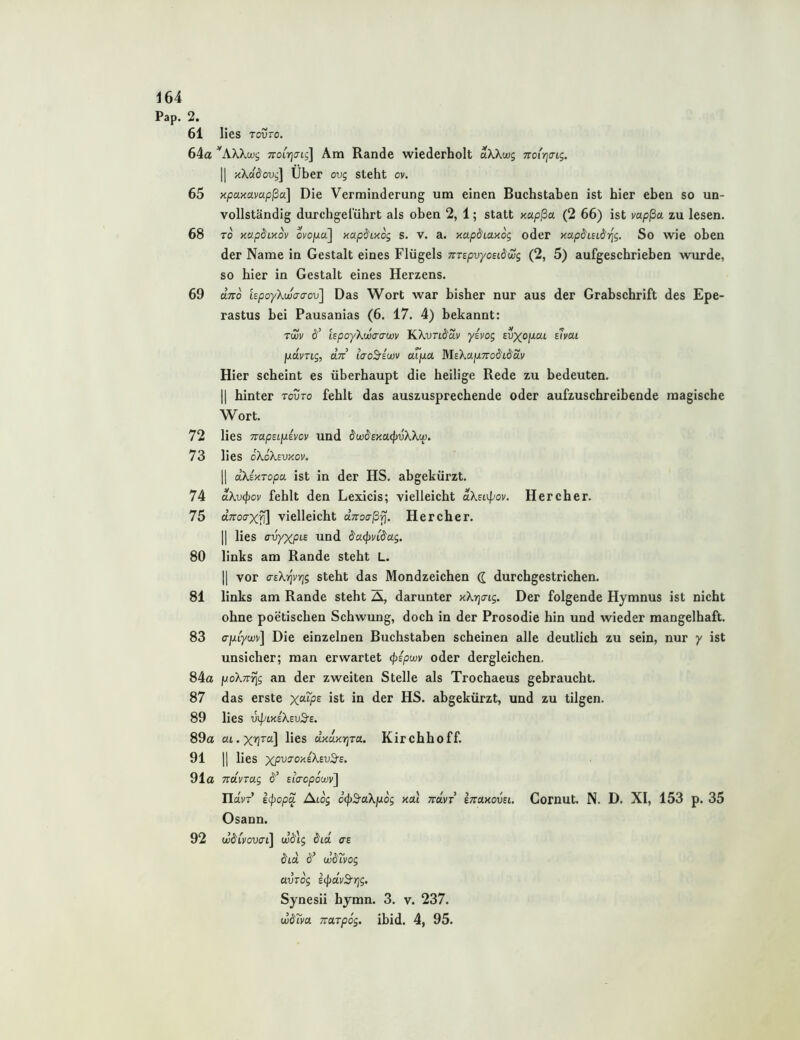 Pap. 2. 61 lies rovTo. 64a ^AXXü;i; Ttoirjaig] Am Rande wiederholt aX.Xu)$ 7roi'r]<ng. II /iXadoui] Über ovg steht ov. 65 npaxavapßa] Die Verminderung um einen Buchstaben ist hier eben so un- vollständig durchgelührt als oben 2, 1; statt xapßa (2 66) ist mpßa zu lesen. 68 TO xapdixov ovojua] xap^Mog s. V. a. xapdiaxog oder xap^Lsidrig, So wie oben der Name in Gestalt eines Flügels Trrepvyoudwg (2, 5) aufgeschrieben >vurde, so hier in Gestalt eines Herzens. 69 dno UpoyXwaaov] Das Wort war bisher nur aus der Grabschrift des Epe- rastus bei Pausanias (6. 17. 4) bekannt: Twv d’ LspoyXwa-awv KXvui'd.v yivog £u^o//at s7vcu jjidvTLg, dn tcro5-iu)v aTpLa MEXafj-mdidav Hier scheint es überhaupt die heilige Rede zu bedeuten. II hinter tovto fehlt das auszusprechende oder aufzuschreibende magische Wort. 72 lies TrapEijuEvoy und dw&sxuipvXkw. 73 lies oXoXsvxov. II dXixTopa ist in der HS. abgekürzt. 74 dXv^ov fehlt den Lexicis; vielleicht dXsi\pov. Her eher. 75 dTToaxfi] vielleicht dTroa-ßfj. Her eher. II lies crvyxpi-£ und &a(pvi$ag. 80 links am Rande steht L. II vor aeX-^vrig steht das Mondzeichen <l durchgestrichen. 81 links am Rande steht A, darunter xXrjo-Lg. Der folgende Hymnus ist nicht ohne poetischen Schwung, doch in der Prosodie hin und wieder mangelhaft. 83 o-juiyujy] Die einzelnen Buchstaben scheinen alle deutlich zu sein, nur y ist unsicher; man erwartet <pipwv oder dergleichen. 84a poXTTrig an der zweiten Stelle als Trochaeus gebraucht. 87 das erste x^T^ps ist in der HS. abgekürzt, und zu tilgen. 89 lies v^txEXsvS-E. 89a lies dxdxtjra. Kirchhoff. 91 II lies x/^utokeXeuS-e. 91a TTUVTag EiVopocoy] navT i(popa Atog o’(|)S'aXjuos xal Trdvr Ittolxcvel. Cornut. N. D. XI, 153 p. 35 Osann. 92 w^ivovai\ cJdij dtd ce ö'ta 6'’ wdtvog avrog icpdvd-rjg. Synesii hymn. 3. v. 237. wäm TTUTpog. ibid. 4, 95.