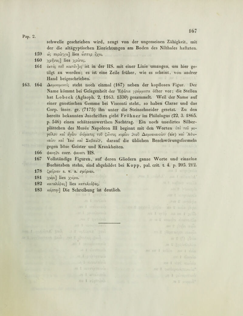159 160 161 163. 164 166 167 178 181 182 183 schwelle geschrieben wird, zeugt von der ungemeinen Zähigkeit, mit der die altägyptischen Einrichtungen am Boden des Nilthaies hafteten. (jug TTEptirXEi] lies wamp EX^t. XP^o-ag] lies EKTog Toü KoiT(jüi']og ist in der HS. mit einer Linie umzogen, um hier ge- tilgt zu werden; es ist eine Zeile früher, wie es seheint, von andrer Hand beigeschrieben. AujjLvajJLsvsvg steht noch einmal (167) neben der kopflosen Figur. Der Name kömmt bei Gelegenheit der ’Ecpscna ypajujuara öfter vor; die Stellen hat Lob eck (Aglaoph. 2, 1163. 1330) gesammelt. Weil der Name auf einer gnostischen Gemme bei Visconti steht, so haben Clarac und das Corp. inscr. gr. (7175) ihn unter die Steinschneider gesetzt. Zu den bereits bekannten Jnschriften giebt Fröhner im Philologus (22, 3. 1865. p. 546) einen schätzenswerthen Nachtrag. Ein noch unedirtes Silber- plättchen des Musee Napoleon III beginnt mit den Worten irrl tov fxe- yäXov Kal dyiov ovojuarog tov ^wvrog Kvpiov 3'eov Aajuvavavot^ou (sic) ytal ’Ai'oi- vaiov xal ’law xal 'Eaßawä-, darauf die üblichen Beschwörungsformeln gegen böse Geister und Krankheiten. <f)avYj3-L corr. (pamn HS. Vollständige Figuren, auf deren Gliedern ganze Worte und einzelne Buchstaben stehn, sind abgebildet bei Kopp, pal. crit. t. 4. p. 205. 212. ^{xvpvav s. V. a. a-fxvpmv. X«ipt] lies X'^F^'-’ xaraXo^ag] lies KaraXeixpag. mpTrjv] Die Schreibung ist deutlich.