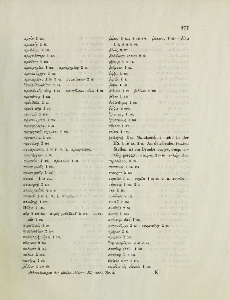 Trprivv 1 321. TrpOClTTlYl 1 81. Trpoßdrov 2 142. TTpoySviaTEpS 1 342. npounov 1 169. npOELpri\Jiim 1 296. TrpOEtpiJJUEl'W 2 63. TtpOXaTCtpXOV 2 149. TrpoytElfJLivYji 1 38, 2 42. TtpOXElfJLEVOV 2 69. *7rpoXißuvwT(irag 2 19. TTpOTEUXaiW OLVU) 1 10. TipOTtoKOLlOV oTvOV 1 23. Ttponcirwp 1 341. npöo’ßakE 2 19. TEpoa-ETa^a 1 44. npoaiwv 1 155. npo(rra.yjjLcicn 1 3i8. 7rpoa<pEpovTM 2 44. 7TpO(prjTlKW 1 278. 7r/3UJUV7]Crta 1 346. TTpOCrWTTW 2 166. TipwayvEva-ag 1 54 s. v. a. npooLyvEvaag. TtpwTayyEXE 1 30i. npWTEVOV 1 300. TCpWTEVWV 1 33. TtpWTOyEVOVg 1 196. TrpWTOCpVOVg 1 196. TTTEpä. 1 66 216. 7TTEpO(pV^ 2 113. TTTEpVyOElS^Wg 2 2 5. 7TT0LV0V 1 24 S. V. a. TtTYlVOV. TTTWljri^g 1 276. IluS-lE 2 140. 7IVp 1 102 342. TTVpog jUE^EWVa ? 2 99«. —T«- JLUa 2 88. TTopLaS’Eyig 2 90. mpiTpEipEwv 2 94a. 7rvpL<f>Xoy[jXw]o'EL 1 126. TTopwaiy 2 110. ttwXlkov 2 95a. TTluXct»' 2 94a. TTWTI^Eig 2 91. 1 279 336. paxog 1 293, 2 145 170. pdxxovg 1 277. pd.xEL 1 6, 2 48 51 63. pdvag 2 177. pa(f)dmov sXcuov 2 55. PJeTI^E 1 61 73. pEv\ia.Ta 1 30. jOrf^El 1 116. pYjTWg 1 2. pilpEl 1 119. podivov 1 62. podiyov 1 278. pdäoy 1 249. pod6acj)vpog 2 93. poL^oy 2 95a. *pV(TTLXiq 1 197. *pVaTlXOVg 1 266. cßiaov 1 339. (TElffEl 1 126. (a-Ekyfyri) Das Mondzeichen steht in der HS. 1 148 236, 2 25. An dcn beiden letzten Stellen ist im Drucke o-e^'vtjs resp. o-e- Xi^yYj gesetzt. asXrfyrjg 2 43 80. crEXijyp 2 44. aEiioaiXaog 2 I68. (TEya-EyyEy 2 108 174. CTEaEyyEy 2 122. (TTjjuEibv 1 74. aripLioy 1 65 s. V. a. a-rjixEiov. anfpLEpoy 1 165, 2 9. <ri)T 1 252. aiv^dvioy 2 162. cnwn^ 1 176. axEva^E 2 56. CXEVT] 1 243a. a-xT^yovg, aTvd 1 3i9. fl-jcTjTTTovxos 2 82. axr\movx^ 2 98. afJLiywy 2 83. a-jjLvpvav 2 34a *a-jjLvpyop.EXayi 2 3o 42 47. aovalyw iXaup 1 249. aTTUpTW 1 69 147. aTTEyds oTyov 1 i7i. amvdu) Eig ovpuyov 1 184. K Abhandlungen der philos,-histor. Kl. 1865. Nr. 3.
