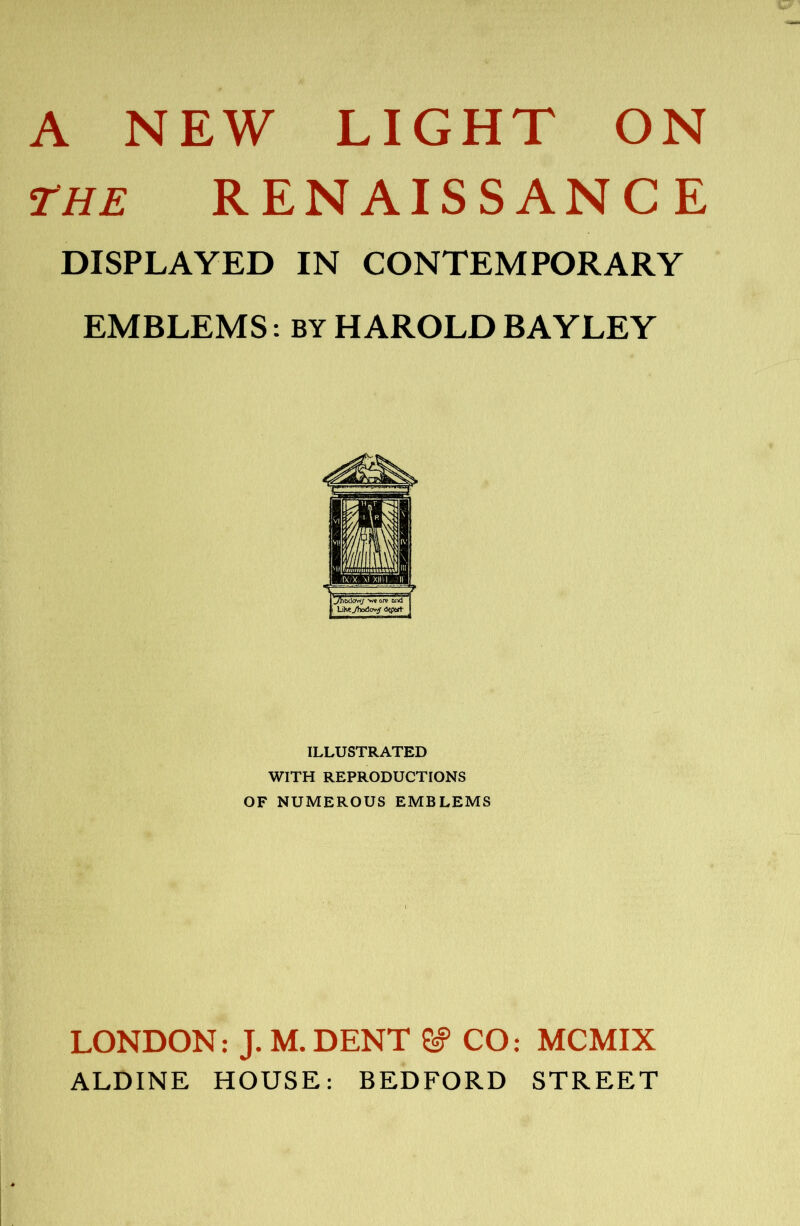 THE RENAISSANCE DISPLAYED IN CONTEMPORARY EMBLEMS: BY HAROLD BAYLEY I LiHe^ltodov^ <5vwt ILLUSTRATED WITH REPRODUCTIONS OF NUMEROUS EMBLEMS LONDON: J. M. DENT ^ CO: MCMIX ALDINE HOUSE: BEDFORD STREET