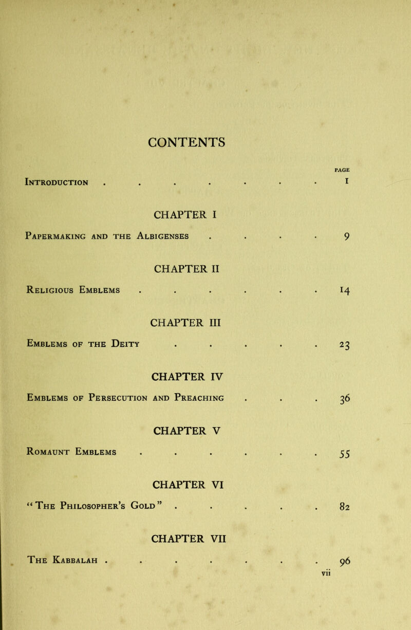 CONTENTS PAGE Introduction CHAPTER I Papermaking and the Albigenses .... 9 CHAPTER II Religious Emblems ...... 14 CHAPTER III Emblems of the Deity . . . . .23 CHAPTER IV Emblems of Persecution and Preaching . . .36 CHAPTER V Romaunt Emblems •••••• 55 CHAPTER VI ‘‘The Philosopher’s Gold” ..... 82 CHAPTER VII The Kabbalah ....... 96