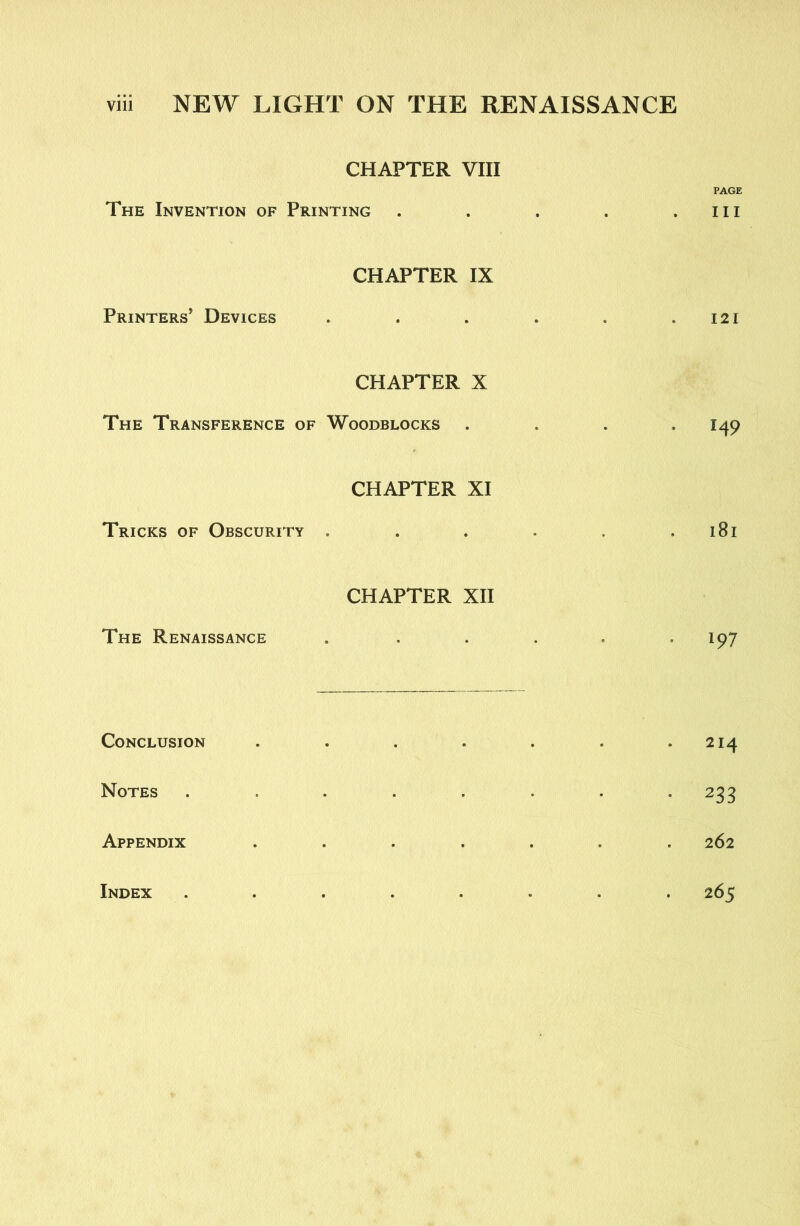 CHAPTER VIII PAGE The Invention of Printing . . . . .ill CHAPTER IX Printers’ Devices . . . . . .121 CHAPTER X The Transference of Woodblocks .... 149 CHAPTER XI Tricks of Obscurity . . . . . .181 CHAPTER XII The Renaissance . ..... 197 Conclusion . . . . . . .214 Notes . . . . . . . .233 Appendix ....... 262 Index ........ 265