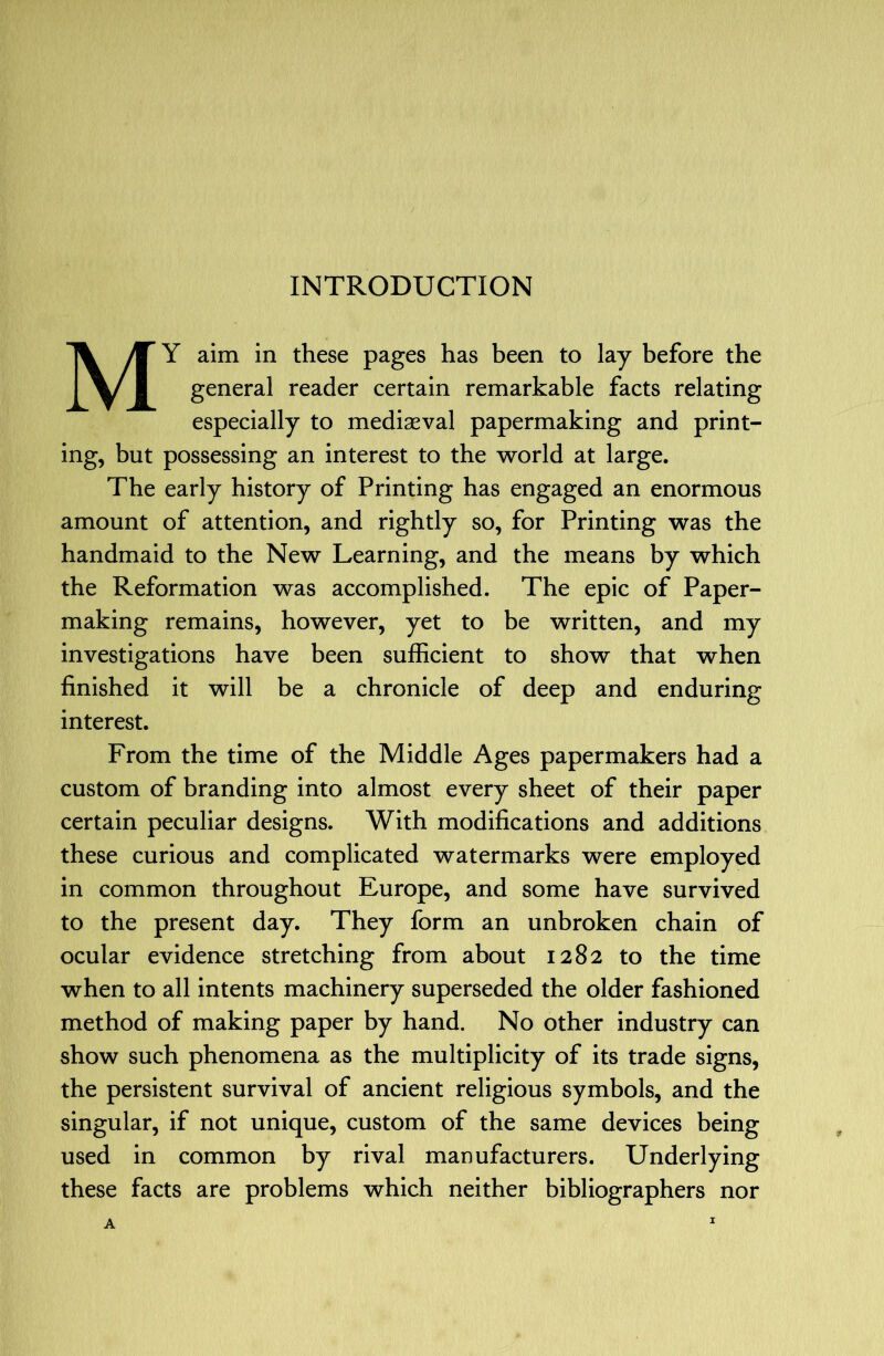 My aim in these pages has been to lay before the general reader certain remarkable facts relating especially to mediasval papermaking and print- ing, but possessing an interest to the world at large. The early history of Printing has engaged an enormous amount of attention, and rightly so, for Printing was the handmaid to the New Learning, and the means by which the Reformation was accomplished. The epic of Paper- making remains, however, yet to be written, and my investigations have been sufficient to show that when finished it will be a chronicle of deep and enduring interest. From the time of the Middle Ages papermakers had a custom of branding into almost every sheet of their paper certain peculiar designs. With modifications and additions these curious and complicated watermarks were employed in common throughout Europe, and some have survived to the present day. They form an unbroken chain of ocular evidence stretching from about 1282 to the time when to all intents machinery superseded the older fashioned method of making paper by hand. No other industry can show such phenomena as the multiplicity of its trade signs, the persistent survival of ancient religious symbols, and the singular, if not unique, custom of the same devices being used in common by rival manufacturers. Underlying these facts are problems which neither bibliographers nor