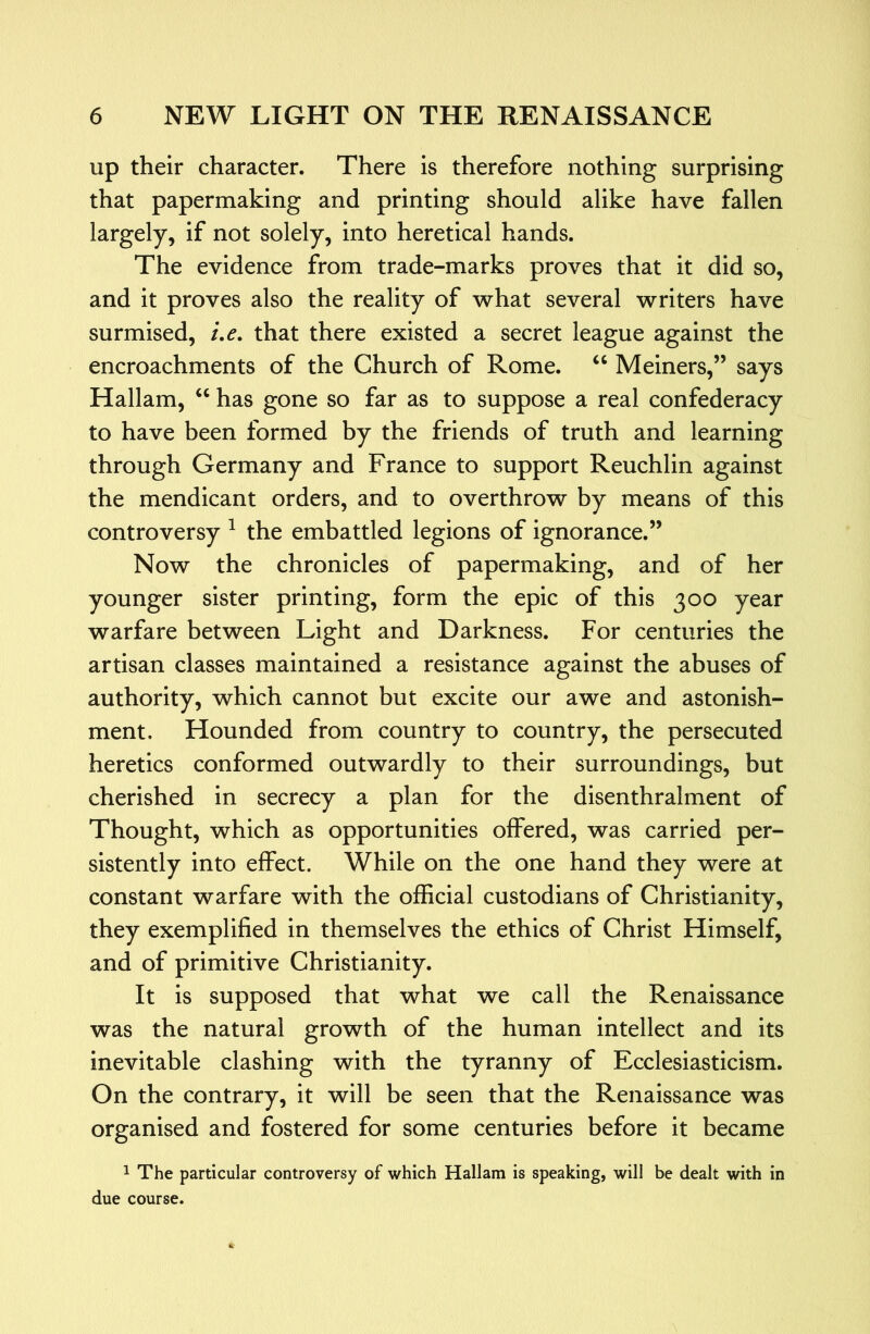 up their character. There is therefore nothing surprising that papermaking and printing should alike have fallen largely, if not solely, into heretical hands. The evidence from trade-marks proves that it did so, and it proves also the reality of what several writers have surmised, i,e. that there existed a secret league against the encroachments of the Church of Rome. ‘‘ Meiners,” says Hallam, ‘‘ has gone so far as to suppose a real confederacy to have been formed by the friends of truth and learning through Germany and France to support Reuchlin against the mendicant orders, and to overthrow by means of this controversy ^ the embattled legions of ignorance.” Now the chronicles of papermaking, and of her younger sister printing, form the epic of this 300 year warfare between Light and Darkness. For centuries the artisan classes maintained a resistance against the abuses of authority, which cannot but excite our awe and astonish- ment, Hounded from country to country, the persecuted heretics conformed outwardly to their surroundings, but cherished in secrecy a plan for the disenthralment of Thought, which as opportunities offered, was carried per- sistently into effect. While on the one hand they were at constant warfare with the official custodians of Christianity, they exemplified in themselves the ethics of Christ Himself, and of primitive Christianity. It is supposed that what we call the Renaissance was the natural growth of the human intellect and its inevitable clashing with the tyranny of Ecclesiasticism. On the contrary, it will be seen that the Renaissance was organised and fostered for some centuries before it became 1 The particular controversy of which Hallam is speaking, will be dealt with in due course.