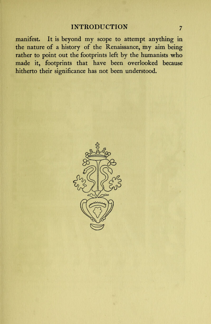 manifest. It is beyond my scope to attempt anything in the nature of a history of the Renaissance, my aim being rather to point out the footprints left by the humanists who made it, footprints that have been overlooked because hitherto their significance has not been understood.