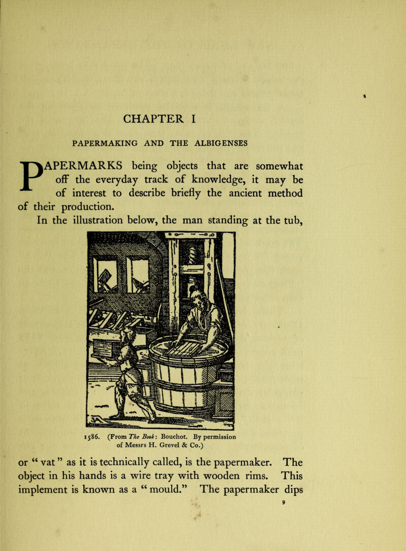 PAPERMAKING AND THE ALBIGENSES PAPERMARKS being objects that are somewhat off the everyday track of knowledge, it may be of interest to describe briefly the ancient method of their production. In the illustration below, the man standing at the tub. 1586. (From The Book’. Bouchot. By permission of Messrs H. Grevel & Co.) or “ vat ” as it is technically called, is the papermaker. The object in his hands is a wire tray with wooden rims. This implement is known as a ‘‘ mould.” The papermaker dips