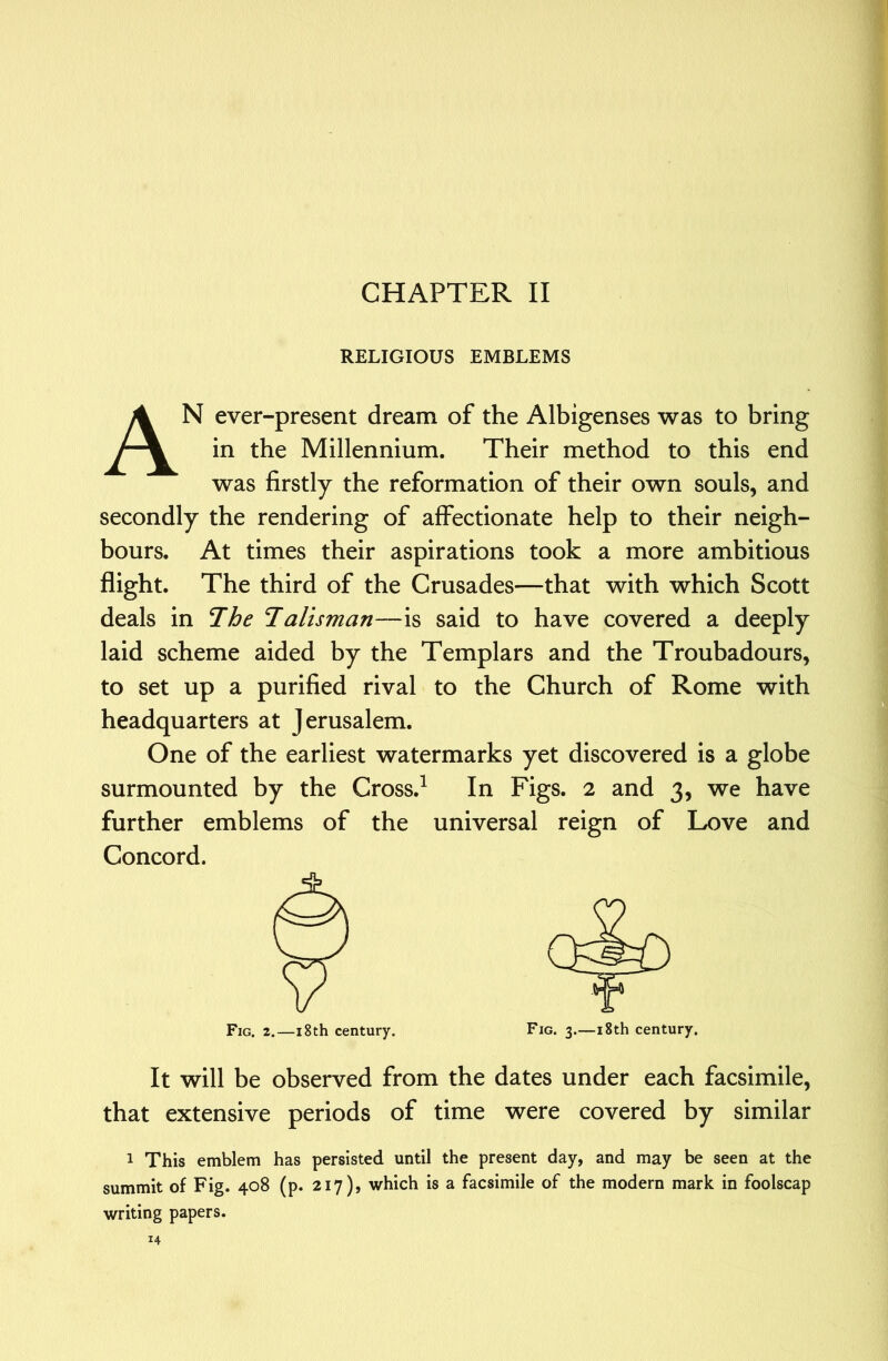 RELIGIOUS EMBLEMS An ever-present dream of the Albigenses was to bring in the Millennium. Their method to this end was firstly the reformation of their own souls, and secondly the rendering of affectionate help to their neigh- bours. At times their aspirations took a more ambitious flight. The third of the Crusades—that with which Scott deals in The Talisman—is said to have covered a deeply laid scheme aided by the Templars and the Troubadours, to set up a purified rival to the Church of Rome with headquarters at Jerusalem. One of the earliest watermarks yet discovered is a globe surmounted by the Cross.^ In Figs. 2 and 3, we have further emblems of the universal reign of Love and Concord. It will be observed from the dates under each facsimile, that extensive periods of time were covered by similar 1 This emblem has persisted until the present day, and may be seen at the summit of Fig. 408 (p. 217)» which is a facsimile of the modern mark in foolscap writing papers.