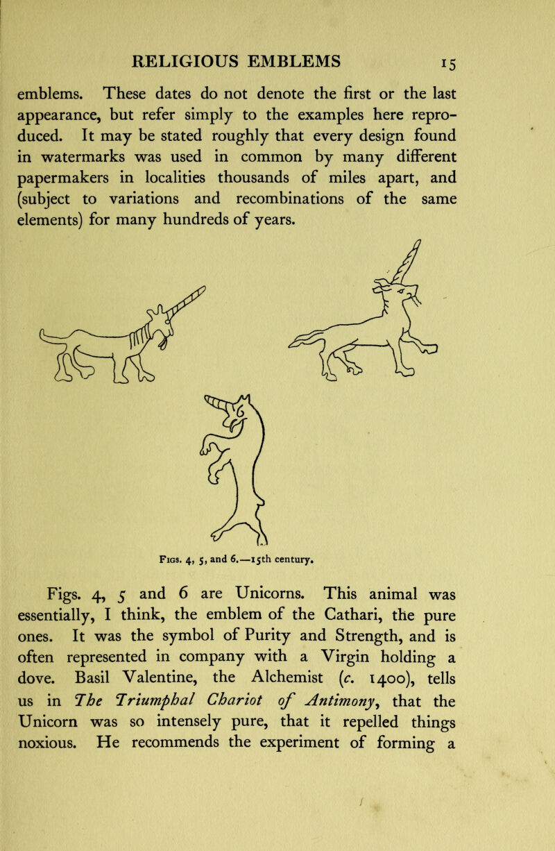 emblems. These dates do not denote the first or the last appearance, but refer simply to the examples here repro- duced. It may be stated roughly that every design found in watermarks was used in common by many different paper makers in localities thousands of miles apart, and (subject to variations and recombinations of the same elements) for many hundreds of years. Figs. 4, 5 and 6 are Unicorns. This animal was essentially, I think, the emblem of the Cathari, the pure ones. It was the symbol of Purity and Strength, and is often represented in company with a Virgin holding a dove. Basil Valentine, the Alchemist [c. 1400), tells us in The Triumphal Chariot of Antimony^ that the Unicorn was so intensely pure, that it repelled things noxious. He recommends the experiment of forming a /