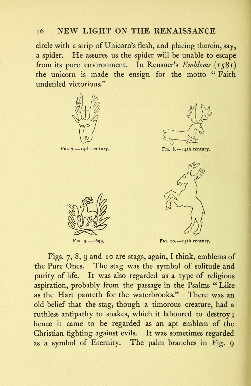 circle with a strip of Unicorn’s flesh, and placing therein, say, a spider. He assures us the spider will be unable to escape from its pure environment. In Reusner’s Emblems (1581) the unicorn is made the ensign for the motto Faith undefiled victorious.” Fig. 7.—14th century. Fig. 9. — >699. Figs. 7, 8, 9 and 10 are stags, again, I think, emblems of the Pure Ones. The stag was the symbol of solitude and purity of life. It was also regarded as a type of religious aspiration, probably from the passage in the Psalms ‘‘ Like as the Hart panteth for the waterbrooks.” There was an old belief that the stag, though a timorous creature, had a ruthless antipathy to snakes, which it laboured to destroy; hence it came to be regarded as an apt emblem of the Christian fighting against evils. It was sometimes regarded as a symbol of Eternity. The palm branches in Fig. 9