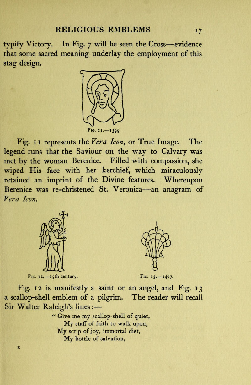 typify Victory. In Fig. 7 will be seen the Cross—evidence that some sacred meaning underlay the employment of this stag design. Fig. II.—1399. Fig. 11 represents the Vera Icoriy or True Image. The legend runs that the Saviour on the way to Calvary was met by the woman Berenice. Filled with compassion, she wiped His face with her kerchief, which miraculously retained an imprint of the Divine features. Whereupon Berenice was re-christened St. Veronica—an anagram of Vera Icon, Fig. 12.—15th century. Fig. 13.—1477- Fig. 12 is manifestly a saint or an angel, and Fig. 13 a scallop-shell emblem of a pilgrim. The reader will recall Sir Walter Raleigh’s lines:— “ Give me my scallop-shell of quiet, My staff of faith to walk upon, My scrip of joy, immortal diet. My bottle of salvation, B