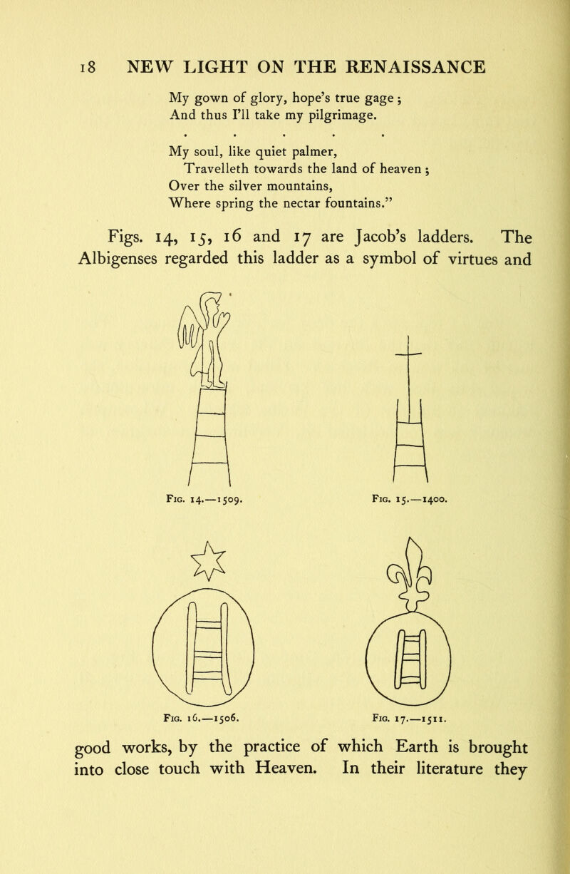 My gown of glory, hope’s true gage *, And thus I’ll take my pilgrimage. • • • • • My soul, like quiet palmer, Travelleth towards the land of heaven ; Over the silver mountains. Where spring the nectar fountains.” Figs. 14, 15, 16 and 17 are Jacob’s ladders. The Albigenses regarded this ladder as a symbol of virtues and good works, by the practice of which Earth is brought into close touch with Heaven. In their literature they