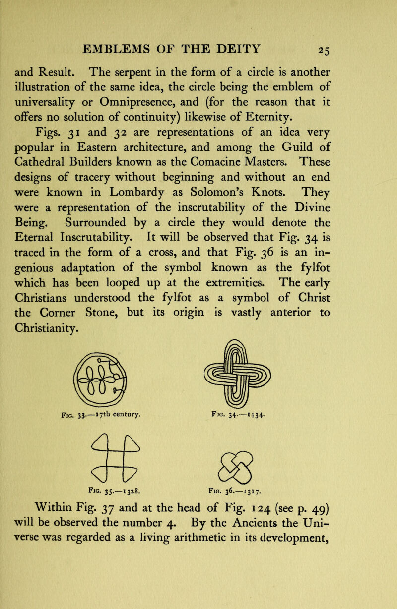 and Result. The serpent in the form of a circle is another illustration of the same idea, the circle being the emblem of universality or Omnipresence, and (for the reason that it offers no solution of continuity) likewise of Eternity. Figs. 31 and 32 are representations of an idea very popular in Eastern architecture, and among the Guild of Cathedral Builders known as the Comacine Masters. These designs of tracery without beginning and without an end were known in Lombardy as Solomon’s Knots. They were a representation of the inscrutability of the Divine Being. Surrounded by a circle they would denote the Eternal Inscrutability. It will be observed that Fig. 34 is traced in the form of a cross, and that Fig. 36 is an in- genious adaptation of the symbol known as the fylfot which has been looped up at the extremities. The early Christians understood the fylfot as a symbol of Christ the Corner Stone, but its origin is vastly anterior to Christianity. Fig. 33*—*7^^ century. Fig. 34- —M34- Within Fig. 37 and at the head of Fig. 124 (see p. 49) will be observed the number 4. By the Ancients the Uni- verse was regarded as a living arithmetic in its development.