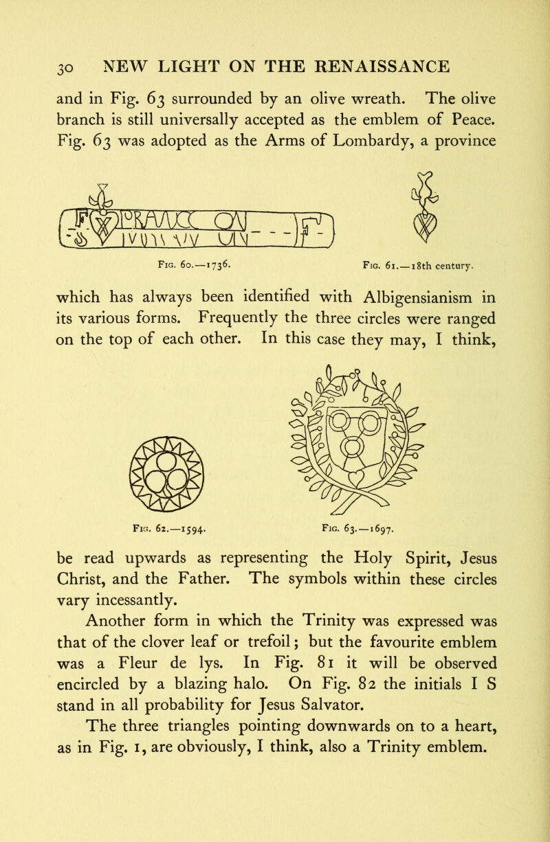 and in Fig. 63 surrounded by an olive wreath. The olive branch is still universally accepted as the emblem of Peace. Fig. 63 was adopted as the Arms of Lombardy, a province mj\a cAi Vin\A)V UM Fig. 60.—1736. Fig. 61. — 18th century. which has always been identified with Albigensianism in its various forms. Frequently the three circles were ranged on the top of each other. In this case they may, I think. Fig. 62.—1594* Fig* 63. —1697. be read upwards as representing the Holy Spirit, Jesus Christ, and the Father. The symbols within these circles vary incessantly. Another form in which the Trinity was expressed was that of the clover leaf or trefoil; but the favourite emblem was a Fleur de lys. In Fig. 8i it will be observed encircled by a blazing halo. On Fig. 82 the initials I S stand in all probability for Jesus Salvator. The three triangles pointing downwards on to a heart, as in Fig. i, are obviously, I think, also a Trinity emblem.