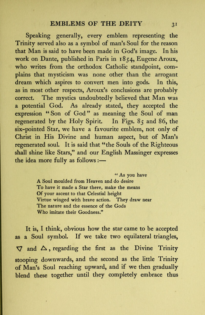 Speaking generally, every emblem representing the Trinity served also as a symbol of man’s Soul for the reason that Man is said to have been made in God’s image. In his work on Dante, published in Paris in 1854, Eugene Aroux, who writes from the orthodox Catholic standpoint, com- plains that mysticism was none other than the arrogant dream which aspires to convert men into gods. In this, as in most other respects, Aroux’s conclusions are probably correct. The mystics undoubtedly believed that Man was a potential God. As already stated, they accepted the expression Son of God ” as meaning the Soul of man regenerated by the Holy Spirit. In Figs. 85 and 86, the six-pointed Star, we have a favourite emblem, not only of Christ in His Divine and human aspect, but of Man’s regenerated soul. It is said that “the Souls of the Righteous shall shine like Stars,” and our English Massinger expresses the idea more fully as follows:— “ As you have A Soul moulded from Heaven and do desire To have it made a Star there, make the means Of your ascent to that Celestial height Virtue winged with brave action. They draw near The nature and the essence of the Gods Who imitate their Goodness.” It is, I think, obvious how the star came to be accepted as a Soul symbol. If we take two equilateral triangles, V and A, regarding the first as the Divine Trinity stooping downwards, and the second as the little Trinity of Man’s Soul reaching upward, and if we then gradually blend these together until they completely embrace thus