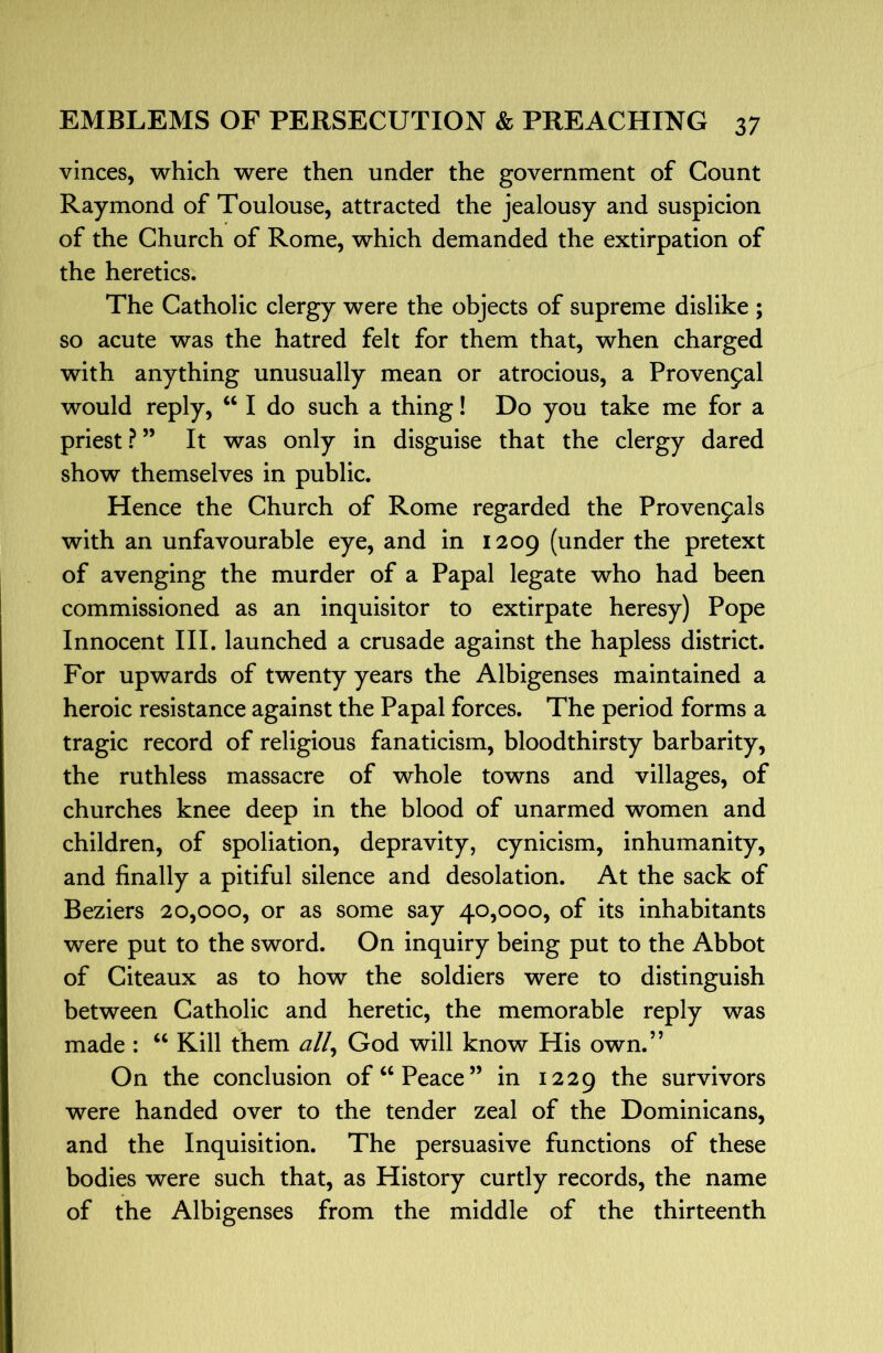 vinces, which were then under the government of Count Raymond of Toulouse, attracted the jealousy and suspicion of the Church of Rome, which demanded the extirpation of the heretics. The Catholic clergy were th^ objects of supreme dislike ; so acute was the hatred felt for them that, when charged with anything unusually mean or atrocious, a Proven5:al would reply, “ I do such a thing! Do you take me for a priest ? ” It was only in disguise that the clergy dared show themselves in public. Hence the Church of Rome regarded the Provencals with an unfavourable eye, and in 1209 (under the pretext of avenging the murder of a Papal legate who had been commissioned as an inquisitor to extirpate heresy) Pope Innocent III. launched a crusade against the hapless district. For upwards of twenty years the Albigenses maintained a heroic resistance against the Papal forces. The period forms a tragic record of religious fanaticism, bloodthirsty barbarity, the ruthless massacre of whole towns and villages, of churches knee deep in the blood of unarmed women and children, of spoliation, depravity, cynicism, inhumanity, and finally a pitiful silence and desolation. At the sack of Beziers 20,000, or as some say 40,000, of its inhabitants were put to the sword. On inquiry being put to the Abbot of Citeaux as to how the soldiers were to distinguish between Catholic and heretic, the memorable reply was made : Kill them all^ God will know His own.” On the conclusion of “Peace” in 1229 survivors were handed over to the tender zeal of the Dominicans, and the Inquisition. The persuasive functions of these bodies were such that, as History curtly records, the name of the Albigenses from the middle of the thirteenth