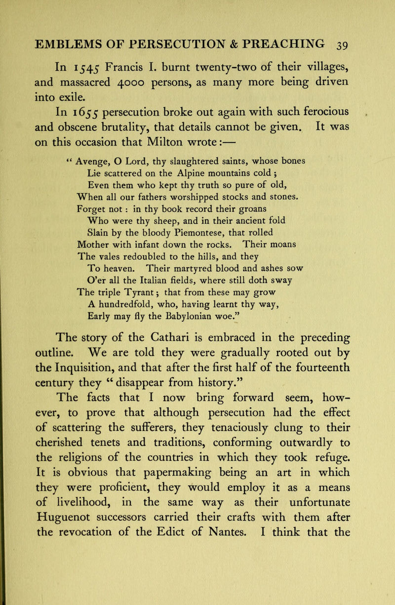 In 1545 Francis L burnt twenty-two of their villages, and massacred 4000 persons, as many more being driven into exile. In 1655 persecution broke out again with such ferocious and obscene brutality, that details cannot be given. It was on this occasion that Milton wrote:— “ Avenge, O Lord, thy slaughtered saints, whose bones Lie scattered on the Alpine mountains cold; Even them who kept thy truth so pure of old. When all our fathers worshipped stocks and stones. Forget not : in thy book record their groans Who were thy sheep, and in their ancient fold Slain by the bloody Piemontese, that rolled Mother with infant down the rocks. Their moans The vales redoubled to the hills, and they To heaven. Their martyred blood and ashes sow O’er all the Italian fields, where still doth sway The triple Tyrant; that from these may grow A hundredfold, who, having learnt thy way, Early may fly the Babylonian woe.” The story of the Cathari is embraced in the preceding outline. We are told they were gradually rooted out by the Inquisition, and that after the first half of the fourteenth century they ‘‘ disappear from history.” The facts that I now bring forward seem, how- ever, to prove that although persecution had the effect of scattering the sufferers, they tenaciously clung to their cherished tenets and traditions, conforming outwardly to the religions of the countries in which they took refuge. It is obvious that papermaking being an art in which they were proficient, they would employ it as a means of livelihood, in the same way as their unfortunate Huguenot successors carried their crafts with them after the revocation of the Edict of Nantes. I think that the