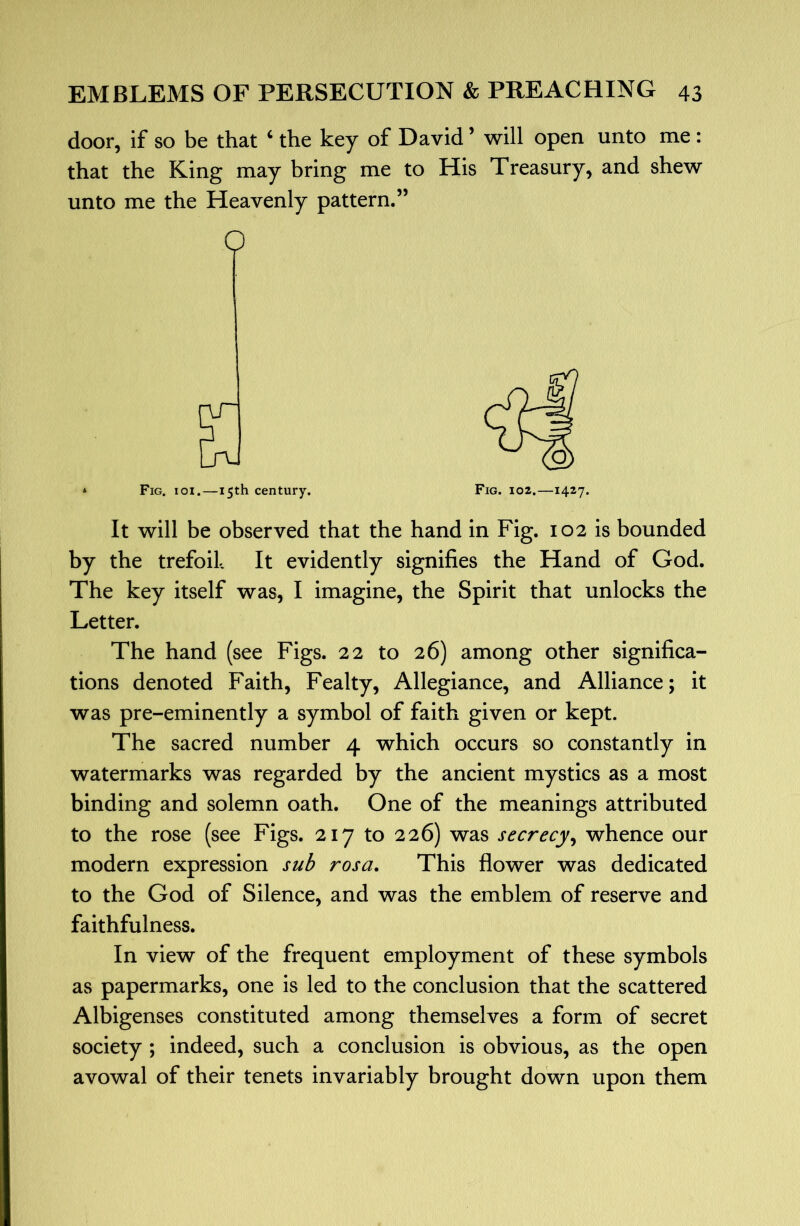 door, if so be that ‘ the key of David ’ will open unto me: that the King may bring me to His Treasury, and shew unto me the Heavenly pattern.” O S3 * Fig. ioi.—15th century. It will be observed that the hand in Fig. 102 is bounded by the trefoil It evidently signifies the Hand of God. The key itself was, I imagine, the Spirit that unlocks the Letter. The hand (see Figs. 22 to 26) among other significa- tions denoted Faith, Fealty, Allegiance, and Alliance; it was pre-eminently a symbol of faith given or kept. The sacred number 4 which occurs so constantly in watermarks was regarded by the ancient mystics as a most binding and solemn oath. One of the meanings attributed to the rose (see Figs. 217 to 226) was secrecy^ whence our modern expression sub rosa. This flower was dedicated to the God of Silence, and was the emblem of reserve and faithfulness. In view of the frequent employment of these symbols as papermarks, one is led to the conclusion that the scattered Albigenses constituted among themselves a form of secret society ; indeed, such a conclusion is obvious, as the open avowal of their tenets invariably brought down upon them