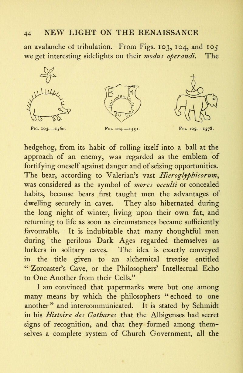 an avalanche ot tribulation. From Figs. 103, 104, and 105 we get interesting sidelights on their modus operandi. The hedgehog, from its habit of rolling itself into a ball at the approach of an enemy, was regarded as the emblem of fortifying oneself against danger and of seizing opportunities. The bear, according to Valerian’s vast Hieroglyphicorum^ was considered as the symbol of mores occidti or concealed habits, because bears first taught men the advantages of dwelling securely in caves. They also hibernated during the long night of winter, living upon their own fat, and returning to life as soon as circumstances became sufficiently favourable. It is indubitable that many thoughtful men during the perilous Dark Ages regarded themselves as lurkers in solitary caves. The idea is exactly conveyed in the title given to an alchemical treatise entitled ‘‘ Zoroaster’s Cave, or the Philosophers’ Intellectual Echo to One Another from their Cells.” I am convinced that papermarks were but one among many means by which the philosophers “ echoed to one another” and intercommunicated. It is stated by Schmidt in his Histoire des Cathares that the Albigenses had secret signs of recognition, and that they formed among them- selves a complete system of Church Government, all the