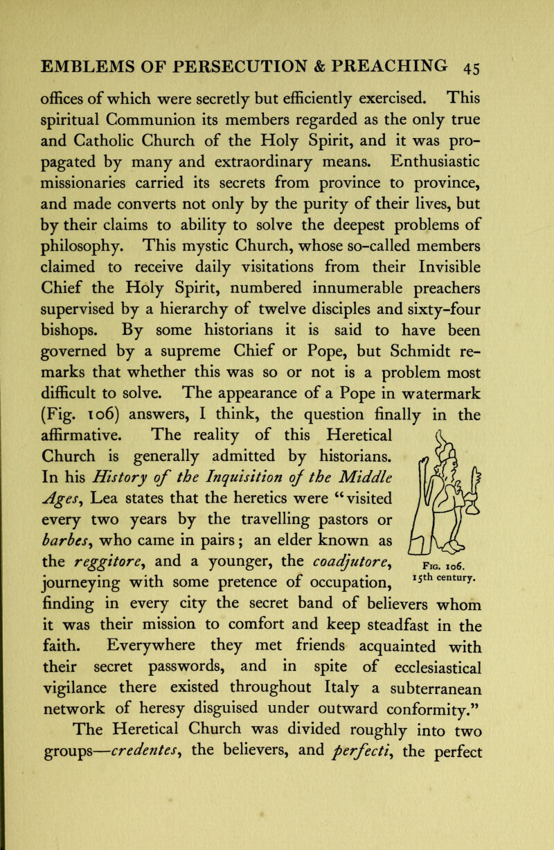 offices of which were secretly but efficiently exercised. This spiritual Communion its members regarded as the only true and Catholic Church of the Holy Spirit, and it was pro- pagated by many and extraordinary means. Enthusiastic missionaries carried its secrets from province to province, and made converts not only by the purity of their lives, but by their claims to ability to solve the deepest problems of philosophy. This mystic Church, whose so-called members claimed to receive daily visitations from their Invisible Chief the Holy Spirit, numbered innumerable preachers supervised by a hierarchy of twelve disciples and sixty-four bishops. By some historians it is said to have been governed by a supreme Chief or Pope, but Schmidt re- marks that whether this was so or not is a problem most difficult to solve. The appearance of a Pope in watermark (Fig. 106) answers, I think, the question finally in the affirmative. The reality of this Heretical Church is generally admitted by historians. In his History of the Inquisition of the Middle Ages^ Lea states that the heretics were ‘Wisited every two years by the travelling pastors or barbes^ who came in pairs; an elder known as the reggitore^ and a younger, the coadjutore^ journeying with some pretence of occupation, *5th century. finding in every city the secret band of believers whom it was their mission to comfort and keep steadfast in the faith. Everywhere they met friends acquainted with their secret passwords, and in spite of ecclesiastical vigilance there existed throughout Italy a subterranean network of heresy disguised under outward conformity.” The Heretical Church was divided roughly into two groups—credentes^ the believers, and perfecti^ the perfect