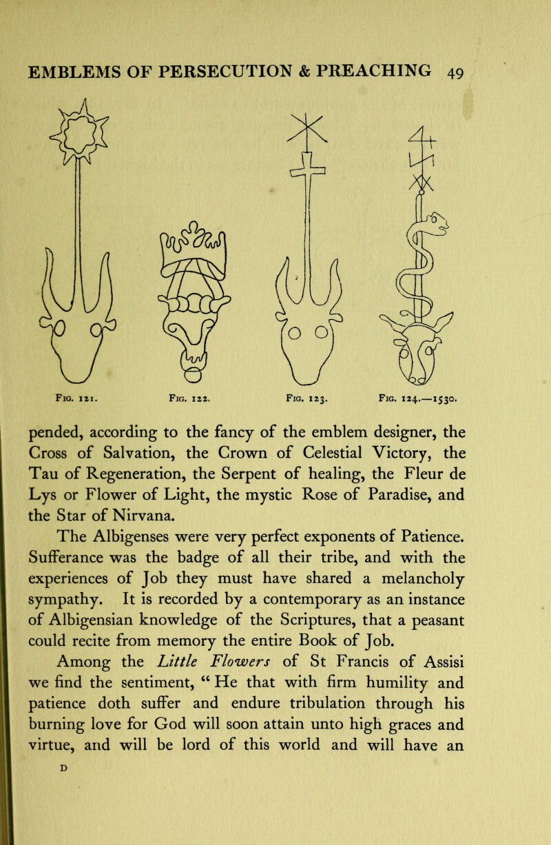 pended, according to the fancy of the emblem designer, the Cross of Salvation, the Crown of Celestial Victory, the Tau of Regeneration, the Serpent of healing, the Fleur de Lys or Flower of Light, the mystic Rose of Paradise, and the Star of Nirvana. The Albigenses were very perfect exponents of Patience. Sufferance was the badge of all their tribe, and with the experiences of Job they must have shared a melancholy sympathy. It is recorded by a contemporary as an instance of Albigensian knowledge of the Scriptures, that a peasant could recite from memory the entire Book of Job. Among the Little Flowers of St Francis of Assisi we find the sentiment, ‘‘ He that with firm humility and patience doth suffer and endure tribulation through his burning love for God will soon attain unto high graces and virtue, and will be lord of this world and will have an D