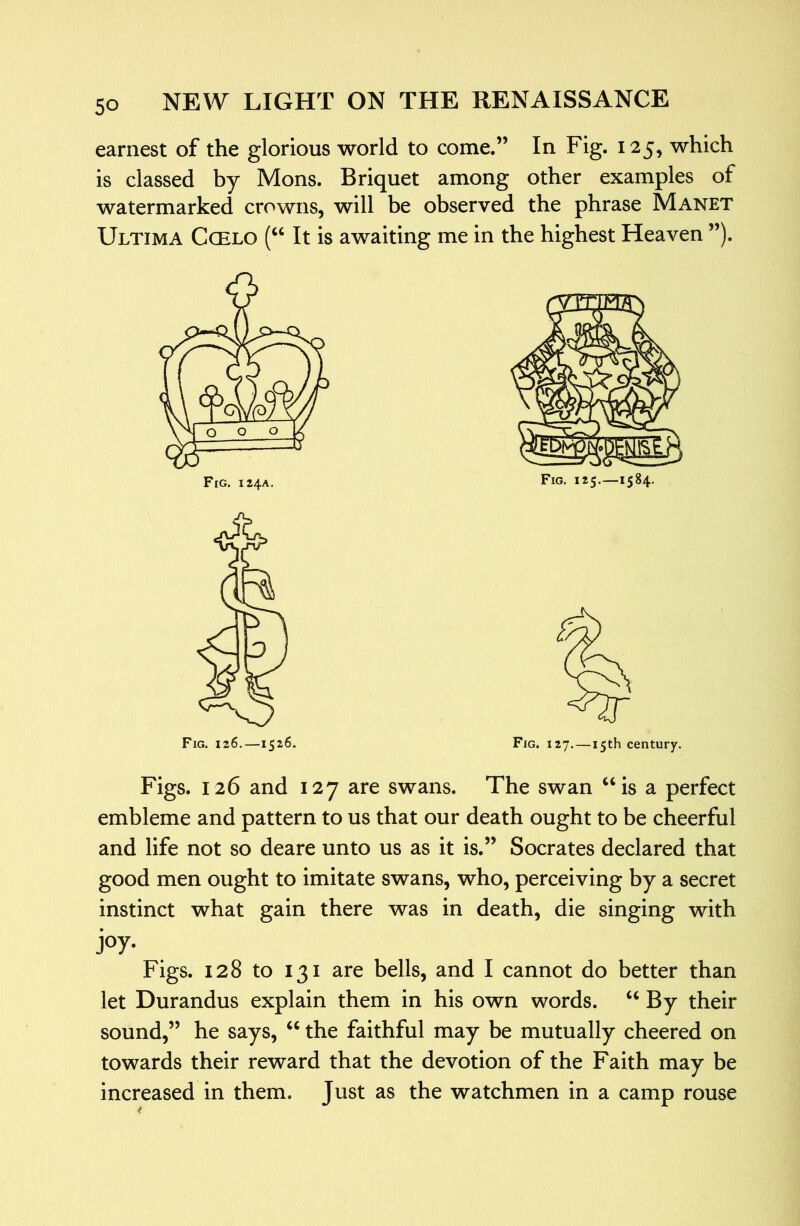 earnest of the glorious world to come.” In Fig. 125, which is classed by Mons. Briquet among other examples of watermarked crowns, will be observed the phrase Manet Ultima Ccelo (“ It is awaiting me in the highest Heaven ”). Fig. 126.—1526. Fig. 127.—15th century. Figs. 126 and 127 are swans. The swan “is a perfect embleme and pattern to us that our death ought to be cheerful and life not so deare unto us as it is.” Socrates declared that good men ought to imitate swans, who, perceiving by a secret instinct what gain there was in death, die singing with joy- Figs. 128 to 131 are bells, and I cannot do better than let Durandus explain them in his own words. “ By their sound,” he says, “ the faithful may be mutually cheered on towards their reward that the devotion of the Faith may be increased in them. Just as the watchmen in a camp rouse