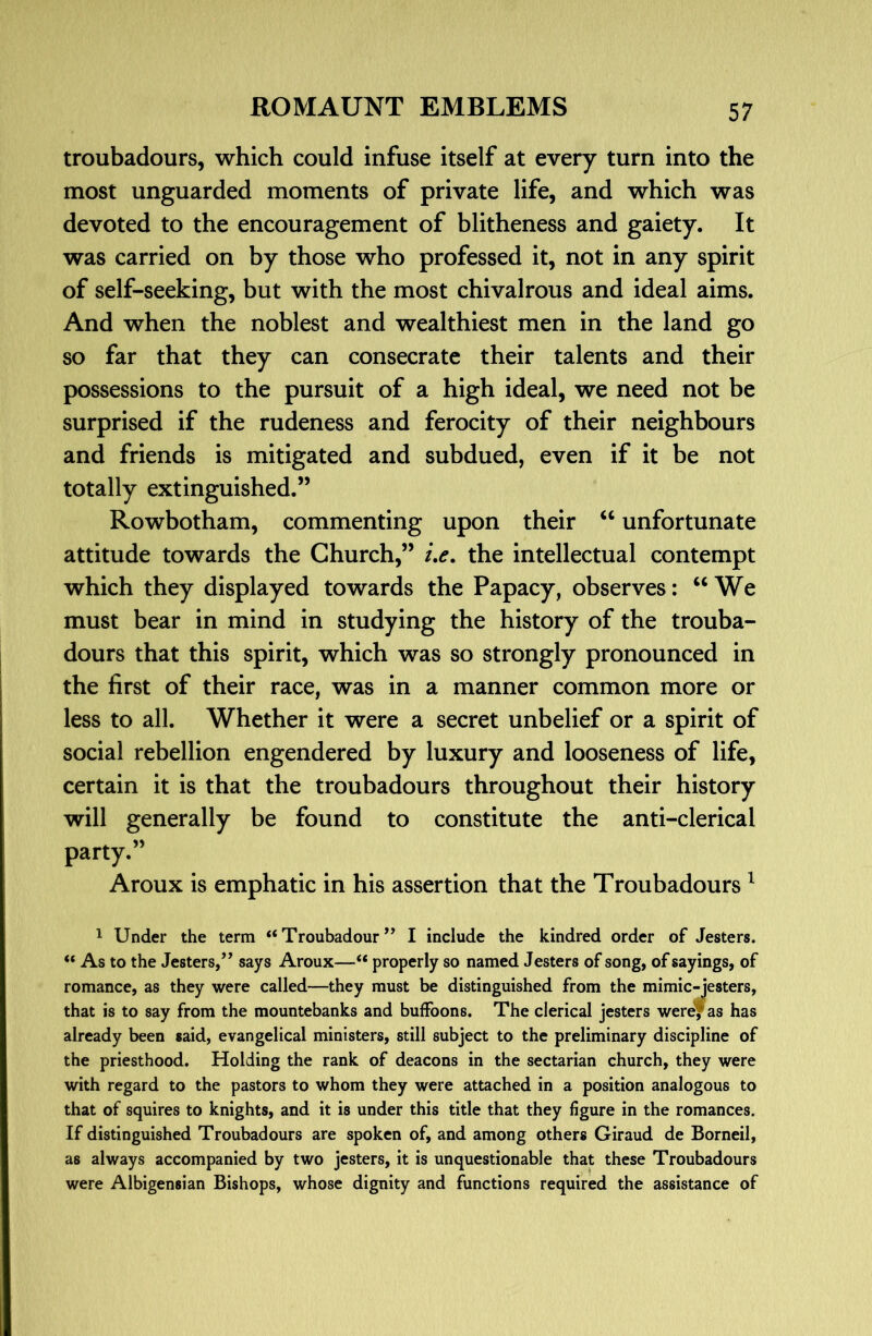 troubadours, which could infuse itself at every turn into the most unguarded moments of private life, and which was devoted to the encouragement of blitheness and gaiety. It was carried on by those who professed it, not in any spirit of self-seeking, but with the most chivalrous and ideal aims. And when the noblest and wealthiest men in the land go so far that they can consecrate their talents and their possessions to the pursuit of a high ideal, we need not be surprised if the rudeness and ferocity of their neighbours and friends is mitigated and subdued, even if it be not totally extinguished.” Rowbotham, commenting upon their unfortunate attitude towards the Church,” /.<?. the intellectual contempt which they displayed towards the Papacy, observes: ‘‘We must bear in mind in studying the history of the trouba- dours that this spirit, which was so strongly pronounced in the first of their race, was in a manner common more or less to all. Whether it were a secret unbelief or a spirit of social rebellion engendered by luxury and looseness of life, certain it is that the troubadours throughout their history will generally be found to constitute the anti-clerical party.” Aroux is emphatic in his assertion that the Troubadours ^ 1 Under the term “Troubadour” I include the kindred order of Jesters. “ As to the Jesters,” says Aroux—“ properly so named Jesters of song, of sayings, of romance, as they were called—they must be distinguished from the mimic-jesters, that is to say from the mountebanks and buffoons. The clerical jesters wereYas has already been said, evangelical ministers, still subject to the preliminary discipline of the priesthood. Holding the rank of deacons in the sectarian church, they were with regard to the pastors to whom they were attached in a position analogous to that of squires to knights, and it is under this title that they hgure in the romances. If distinguished Troubadours are spoken of, and among others Giraud de Borneil, as always accompanied by two jesters, it is unquestionable that these Troubadours were Albigensian Bishops, whose dignity and functions required the assistance of