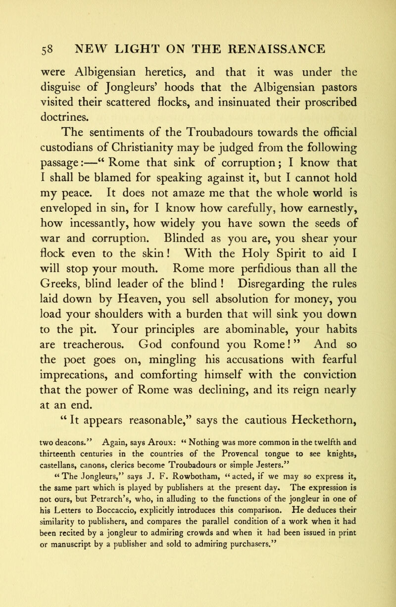 were Albigensian heretics, and that it was under the disguise of Jongleurs’ hoods that the Albigensian pastors visited their scattered flocks, and insinuated their proscribed doctrines. The sentiments of the Troubadours towards the official custodians of Christianity may be judged from the following passage:—Rome that sink of corruption; I know that I shall be blamed for speaking against it, but I cannot hold my peace. It does not amaze me that the whole world is enveloped in sin, for I know how carefully, how earnestly, how incessantly, how widely you have sown the seeds of war and corruption. Blinded as you are, you shear your flock even to the skin! With the Holy Spirit to aid I will stop your mouth. Rome more perfidious than all the Greeks, blind leader of the blind ! Disregarding the rules laid down by Heaven, you sell absolution for money, you load your shoulders with a burden that will sink you down to the pit. Your principles are abominable, your habits are treacherous. God confound you Rome! ” And so the poet goes on, mingling his accusations with fearful imprecations, and comforting himself with the conviction that the power of Rome was declining, and its reign nearly at an end. “ It appears reasonable,” says the cautious Heckethorn, two deacons.’’ Again, says Aroux: “ Nothing was more common in the twelfth and thirteenth centuries in the countries of the Provencal tongue to see knights, castellans, canons, clerics become Troubadours or simple Jesters.” “ The Jongleurs,” says J. F. Rowbotham, “ acted, if we may so express it, the same part which is played by publishers at the present day. The expression is not ours, but Petrarch’s, who, in alluding to the functions of the jongleur in one of his Letters to Boccaccio, explicitly introduces this comparison. He deduces their similarity to publishers, and compares the parallel condition of a work when it had been recited by a jongleur to admiring crowds and when it had been issued in print or manuscript by a publisher and sold to admiring purchasers.”