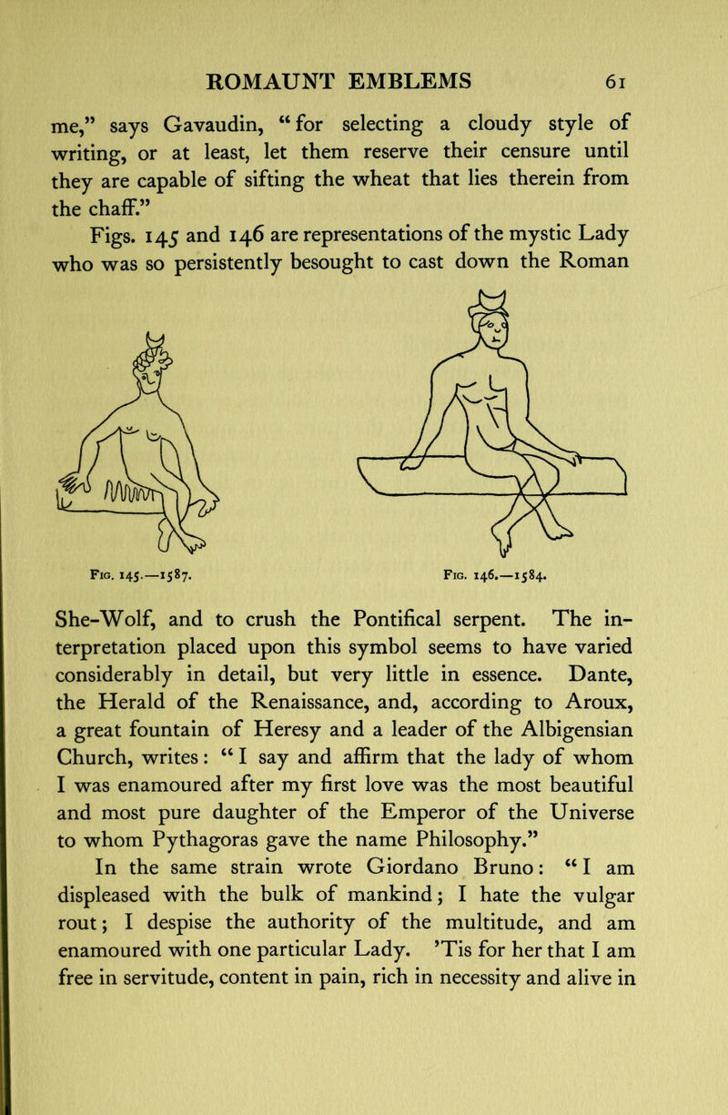 me,” says Gavaudin, “for selecting a cloudy style of writing, or at least, let them reserve their censure until they are capable of sifting the wheat that lies therein from the chaff.” Figs. 145 and 146 are representations of the mystic Lady who was so persistently besought to cast down the Roman She-Wolf, and to crush the Pontifical serpent. The in- terpretation placed upon this symbol seems to have varied considerably in detail, but very little in essence. Dante, the Herald of the Renaissance, and, according to Aroux, a great fountain of Heresy and a leader of the Albigensian Church, writes: “ I say and affirm that the lady of whom I was enamoured after my first love was the most beautiful and most pure daughter of the Emperor of the Universe to whom Pythagoras gave the name Philosophy.” In the same strain wrote Giordano Bruno: “ I am displeased with the bulk of mankind; I hate the vulgar rout; I despise the authority of the multitude, and am enamoured with one particular Lady. ’Tis for her that I am free in servitude, content in pain, rich in necessity and alive in