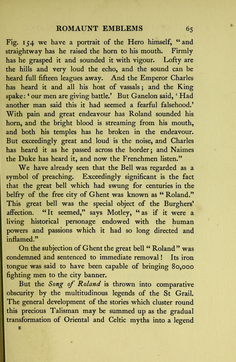 I. Fig. 154 we have a portrait of the Hero himself, “ and straightway has he raised the horn to his mouth. Firmly has he grasped it and sounded it with vigour. Lofty are the hills and very loud the echo, and the sound can be heard full fifteen leagues away. And the Emperor Charles has heard it and all his host of vassals; and the King spake: ‘ our men are giving battle.’ But Ganelon said, ‘ Had another man said this it had seemed a fearful falsehood.’ With pain and great endeavour has Roland sounded his horn, and the bright blood is streaming from his mouth, and both his temples has he broken in the endeavour. But exceedingly great and loud is the noise, and Charles has heard it as he passed across the border; and Naimes the Duke has heard it, and now the Frenchmen listen.” We have already seen that the Bell was regarded as a symbol of preaching. Exceedingly significant is the fact that the great bell which had swung for centuries in the belfry of the free city of Ghent was known as ‘‘ Roland.” This great bell was the special object of the Burghers’ affection. ‘‘ It seemed,” says Motley, ‘‘ as if it were a living historical personage endowed with the human powers and passions which it had so long directed and inflamed.” On the subjection of Ghent the great bell ‘‘ Roland ” was condemned and sentenced to immediate removal! Its iron tongue was said to have been capable of bringing 80,000 fighting men to the city banner. But the Song of Roland is thrown into comparative obscurity by the multitudinous legends of the St Grail. The general development of the stories which cluster round this precious Talisman may be summed up as the gradual transformation of Oriental and Celtic myths into a legend E