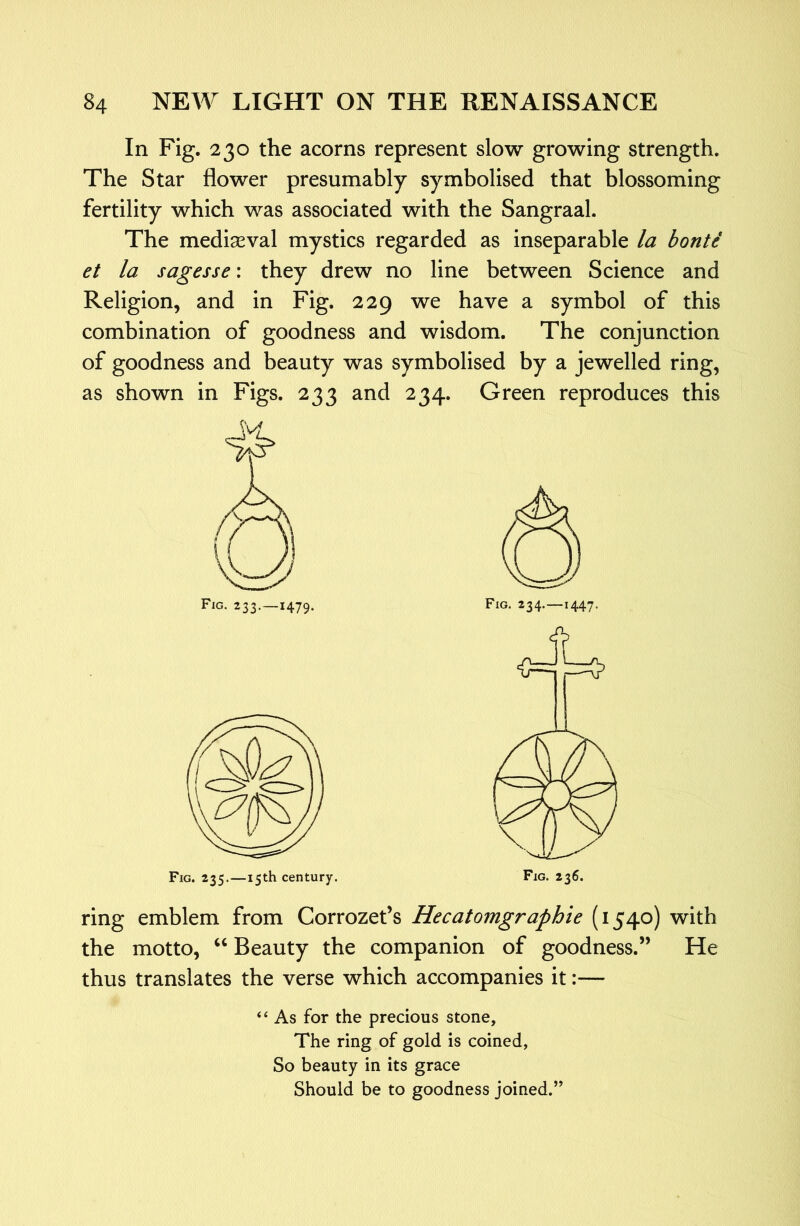 In Fig. 230 the acorns represent slow growing strength. The Star flower presumably symbolised that blossoming fertility which was associated with the Sangraal. The mediaeval mystics regarded as inseparable la bonte et la sagesse: they drew no line between Science and Religion, and in Fig. 229 we have a symbol of this combination of goodness and wisdom. The conjunction of goodness and beauty was symbolised by a jewelled ring, as shown in Figs. 233 and 234. Green reproduces this Fig. 233.—1479. Fig. 235.—15th century. ring emblem from Corrozet’s Hecatomgraphie (1540) with the motto, ‘‘ Beauty the companion of goodness.” He thus translates the verse which accompanies it:— “ As for the precious stone. The ring of gold is coined, So beauty in its grace Should be to goodness joined.”