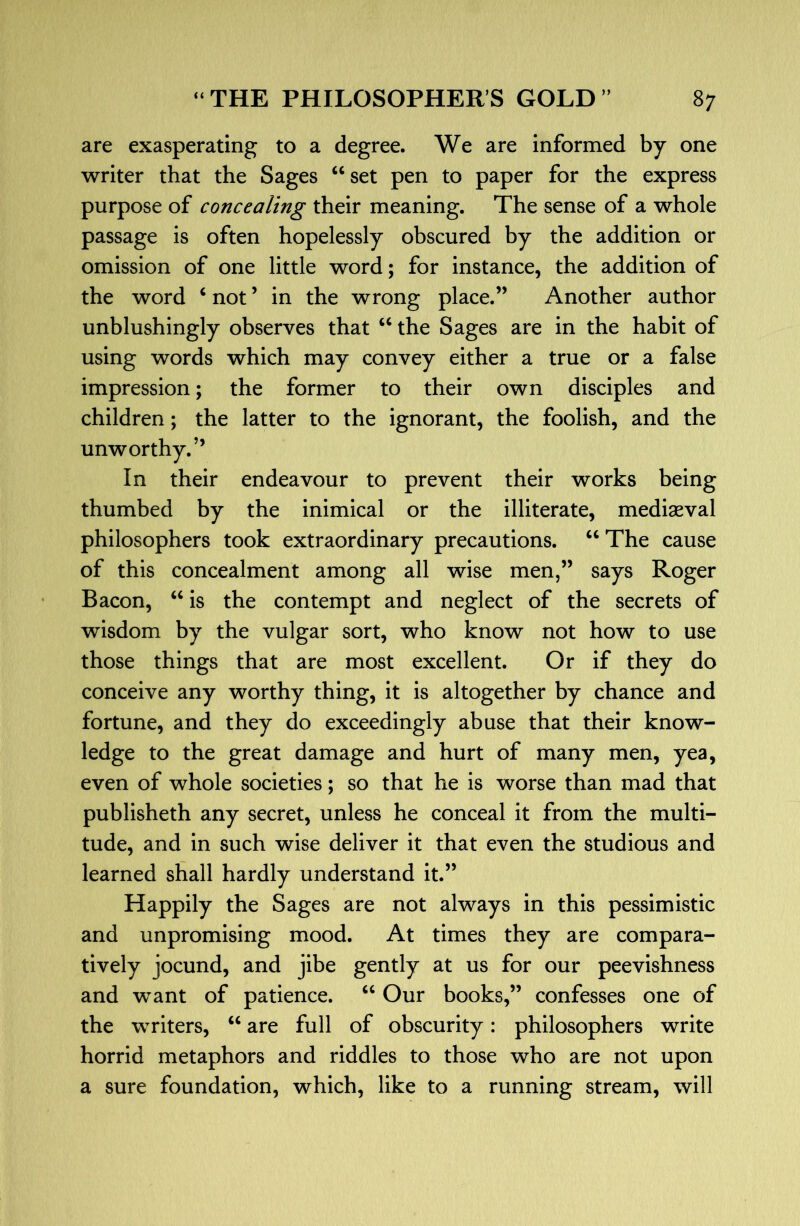 are exasperating to a degree. We are informed by one writer that the Sages “set pen to paper for the express purpose of concealing their meaning. The sense of a whole passage is often hopelessly obscured by the addition or omission of one little word; for instance, the addition of the word ‘ not ’ in the wrong place.” Another author unblushingly observes that “ the Sages are in the habit of using words which may convey either a true or a false impression; the former to their own disciples and children; the latter to the ignorant, the foolish, and the unworthy.” In their endeavour to prevent their works being thumbed by the inimical or the illiterate, mediaeval philosophers took extraordinary precautions. “ The cause of this concealment among all wise men,” says Roger Bacon, “ is the contempt and neglect of the secrets of wisdom by the vulgar sort, who know not how to use those things that are most excellent. Or if they do conceive any worthy thing, it is altogether by chance and fortune, and they do exceedingly abuse that their know- ledge to the great damage and hurt of many men, yea, even of whole societies; so that he is worse than mad that publisheth any secret, unless he conceal it from the multi- tude, and in such wise deliver it that even the studious and learned shall hardly understand it.” Happily the Sages are not always in this pessimistic and unpromising mood. At times they are compara- tively jocund, and jibe gently at us for our peevishness and want of patience. “ Our books,” confesses one of the writers, “ are full of obscurity: philosophers write horrid metaphors and riddles to those who are not upon a sure foundation, which, like to a running stream, will