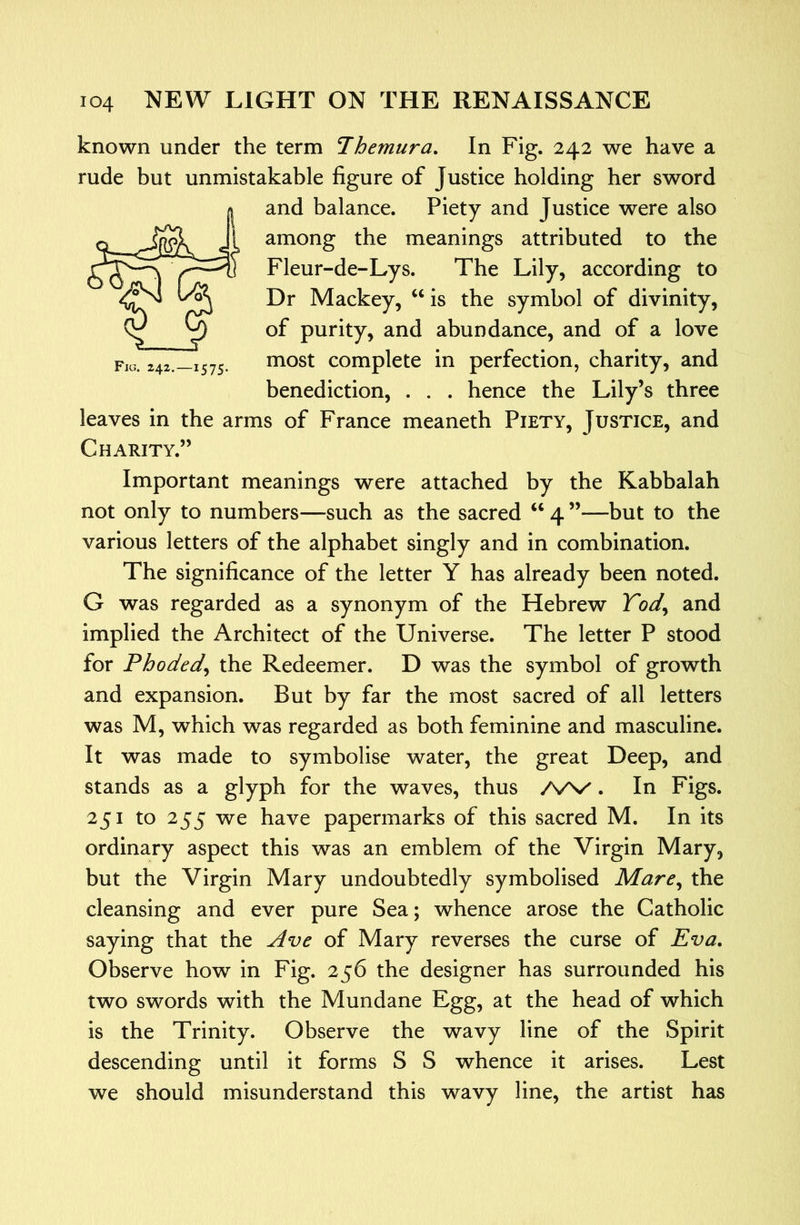 known under the term Themura. In Fig. 242 we have a rude but unmistakable figure of Justice holding her sword and balance. Piety and Justice were also among the meanings attributed to the Fleur-de-Lys. The Lily, according to Dr Mackey, ‘‘ is the symbol of divinity, of purity, and abundance, and of a love most complete in perfection, charity, and benediction, . . . hence the Lily’s three leaves in the arms of France meaneth Piety, Justice, and Charity.” Important meanings were attached by the Kabbalah not only to numbers—such as the sacred “ 4 ”—but to the various letters of the alphabet singly and in combination. The significance of the letter Y has already been noted. G was regarded as a synonym of the Hebrew Yod^ and implied the Architect of the Universe. The letter P stood for Phoded^ the Redeemer. D was the symbol of growth and expansion. But by far the most sacred of all letters was M, which was regarded as both feminine and masculine. It was made to symbolise water, the great Deep, and stands as a glyph for the waves, thus AA/'. In Figs. 251 to 255 we have papermarks of this sacred M. In its ordinary aspect this was an emblem of the Virgin Mary, but the Virgin Mary undoubtedly symbolised Mare^ the cleansing and ever pure Sea; whence arose the Catholic saying that the jlve of Mary reverses the curse of Eva, Observe how in Fig. 256 the designer has surrounded his two swords with the Mundane Egg, at the head of which is the Trinity. Observe the wavy line of the Spirit descending until it forms S S whence it arises. Lest we should misunderstand this wavy line, the artist has