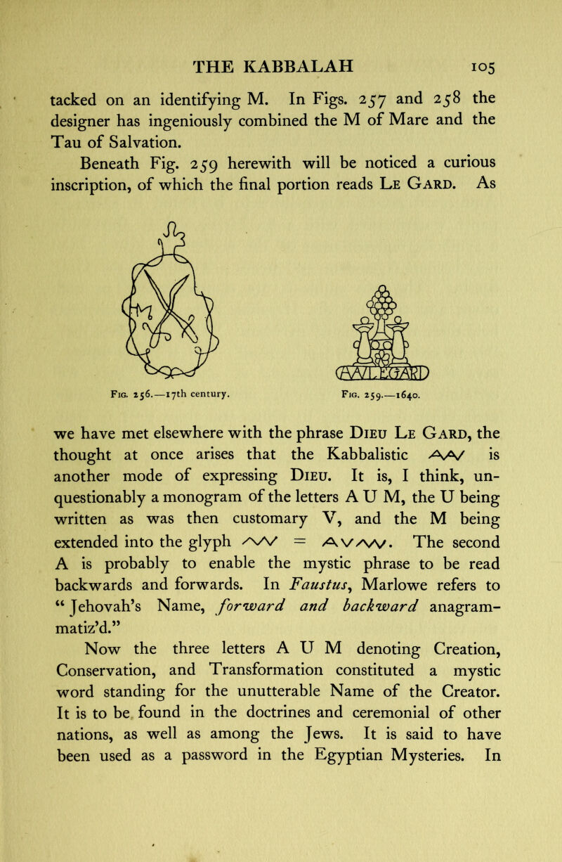 tacked on an identifying M. In Figs. 257 and 258 the designer has ingeniously combined the M of Mare and the Tau of Salvation. Beneath Fig. 259 herewith will be noticed a curious inscription, of which the final portion reads Le Gard. As we have met elsewhere with the phrase Dieu Le Gard, the thought at once arises that the Kabbalistic AA/ is another mode of expressing Died. It is, I think, un- questionably a monogram of the letters A U M, the U being written as was then customary V, and the M being extended into the glyph = AV/^A/. The second A is probably to enable the mystic phrase to be read backwards and forwards. In Faustus^ Marlowe refers to “ Jehovah’s Name, forward and backward anagram- matiz’d.” Now the three letters A U M denoting Creation, Conservation, and Transformation constituted a mystic word standing for the unutterable Name of the Creator. It is to be, found in the doctrines and ceremonial of other nations, as well as among the Jews. It is said to have been used as a password in the Egyptian Mysteries. In