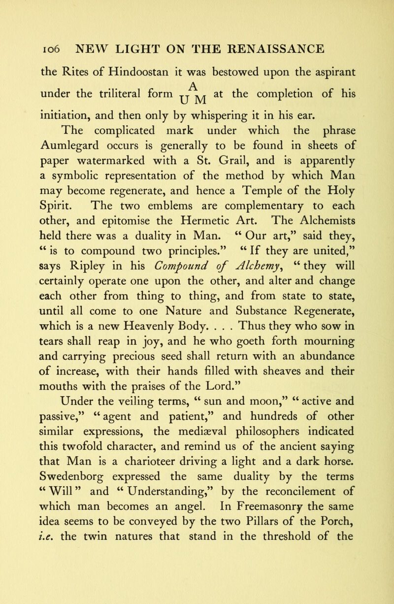 the Rites of Hindoostan it was bestowed upon the aspirant A under the triliteral form -q jyj ^he completion of his initiation, and then only by whispering it in his ear. The complicated mark under which the phrase Aumlegard occurs is generally to be found in sheets of paper watermarked with a St. Grail, and is apparently a symbolic representation of the method by which Man may become regenerate, and hence a Temple of the Holy Spirit. The two emblems are complementary to each other, and epitomise the Hermetic Art. The Alchemists held there was a duality in Man. ‘‘ Our art,” said they, ‘‘ is to compound two principles.” If they are united,” says Ripley in his Compound of Alchemy^ “ they will certainly operate one upon the other, and alter and change each other from thing to thing, and from state to state, until all come to one Nature and Substance Regenerate, which is a new Heavenly Body. . . . Thus they who sow in tears shall reap in joy, and he who goeth forth mourning and carrying precious seed shall return with an abundance of increase, with their hands filled with sheaves and their mouths with the praises of the Lord.” Under the veiling terms, ‘‘ sun and moon,” ‘‘ active and passive,” agent and patient,” and hundreds of other similar expressions, the mediaeval philosophers indicated this twofold character, and remind us of the ancient saying that Man is a charioteer driving a light and a dark horse. Swedenborg expressed the same duality by the terms ‘‘ Will ” and ‘‘ Understanding,” by the reconcilement of which man becomes an angel. In Freemasonry the same idea seems to be conveyed by the two Pillars of the Porch, ue, the twin natures that stand in the threshold of the