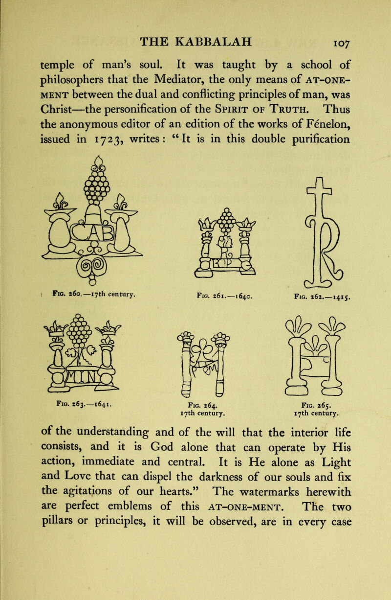 temple of man’s soul. It was taught by a school of philosophers that the Mediator, the only means of at-one- MENT between the dual and conflicting principles of man, was Christ—the personification of the Spirit of Truth. Thus the anonymous editor of an edition of the works of Fenelon, issued in 1723, writes: ‘‘It is in this double purification I Fig. 260.—17th century. A Fig. 261.—1640. Fig. 262.—1415. Fig. 264. 17th century. of the understanding and of the will that the interior life consists, and it is God alone that can operate by His action, immediate and central. It is He alone as Light and Love that can dispel the darkness of our souls and fix the agitations of our hearts.” The watermarks herewith are perfect emblems of this at-one-ment. The two pillars or principles, it will be observed, are in every case