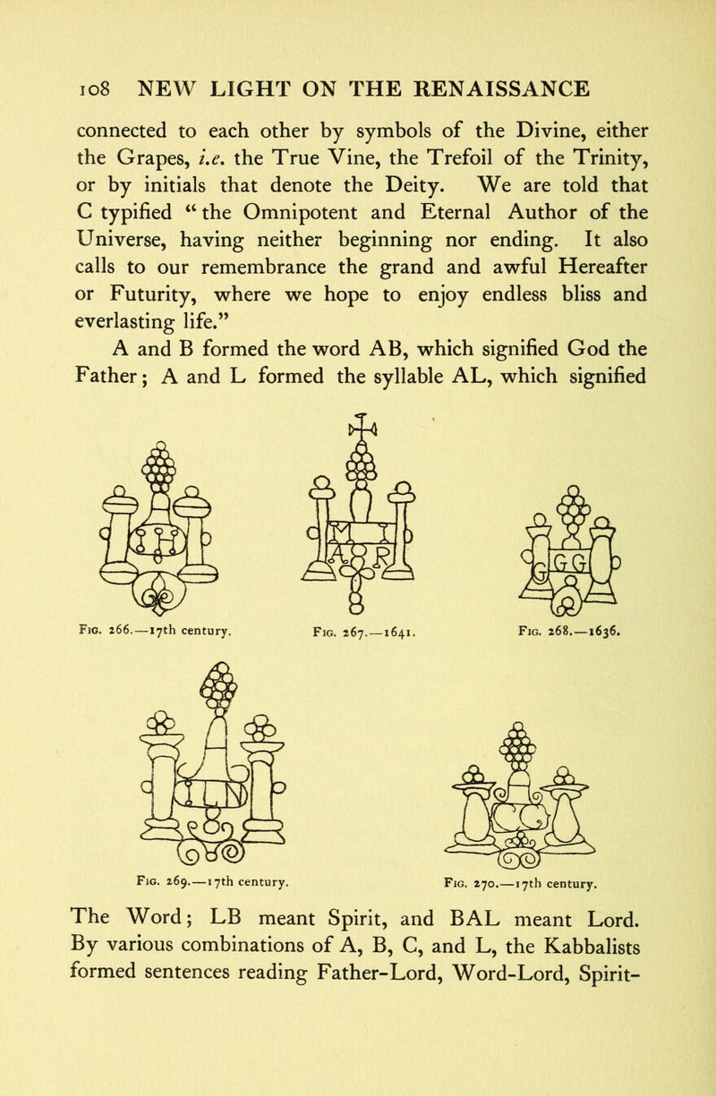 connected to each other by symbols of the Divine, either the Grapes, i,e. the True Vine, the Trefoil of the Trinity, or by initials that denote the Deity. We are told that C typified ‘‘ the Omnipotent and Eternal Author of the Universe, having neither beginning nor ending. It also calls to our remembrance the grand and awful Hereafter or Futurity, where we hope to enjoy endless bliss and everlasting life.” A and B formed the word AB, which signified God the Father; A and L formed the syllable AL, which signified Fig. 266.—17th century. Fig. 267.—1641. Fig. 268.—1636, The Word; LB meant Spirit, and BAL meant Lord. By various combinations of A, B, C, and L, the Kabbalists formed sentences reading Father-Lord, Word-Lord, Spirit-