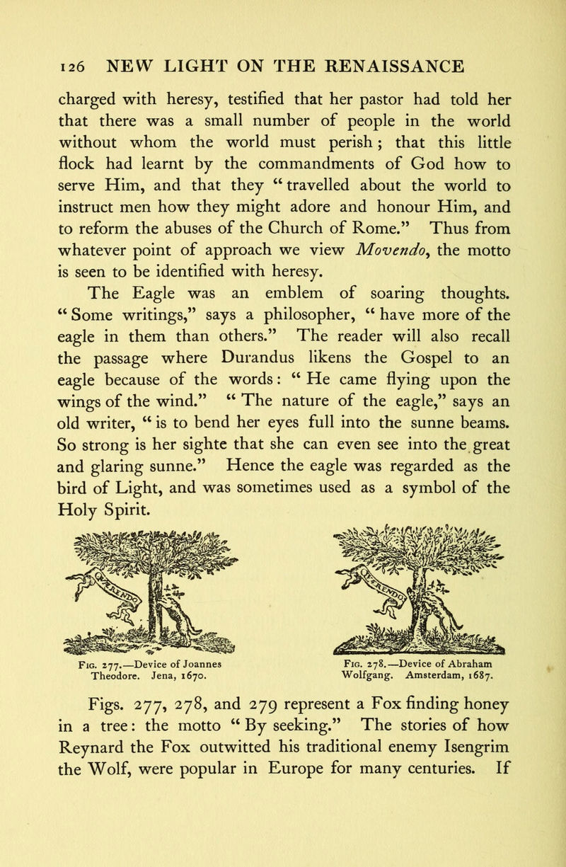 charged with heresy, testified that her pastor had told her that there was a small number of people in the world without whom the world must perish; that this little flock had learnt by the commandments of God how to serve Him, and that they “travelled about the world to instruct men how they might adore and honour Him, and to reform the abuses of the Church of Rome.” Thus from whatever point of approach we view Movendo^ the motto is seen to be identified with heresy. The Eagle was an emblem of soaring thoughts. “ Some writings,” says a philosopher, “ have more of the eagle in them than others.” The reader will also recall the passage where Durandus likens the Gospel to an eagle because of the words: “ He came flying upon the wings of the wind.” “ The nature of the eagle,” says an old writer, “ is to bend her eyes full into the sunne beams. So strong is her sighte that she can even see into the great and glaring sunne.” Hence the eagle was regarded as the bird of Light, and was sometimes used as a symbol of the Holy Spirit. Fig. zyy.—Device of Joannes Fig. 278.—Device of Abraham Theodore. Jena, 1670. Wolfgang. Amsterdam, 1687. Figs. 277, 278, and 279 represent a Fox finding honey in a tree: the motto “ By seeking.” The stories of how Reynard the Fox outwitted his traditional enemy Isengrim the Wolf, were popular in Europe for many centuries. If