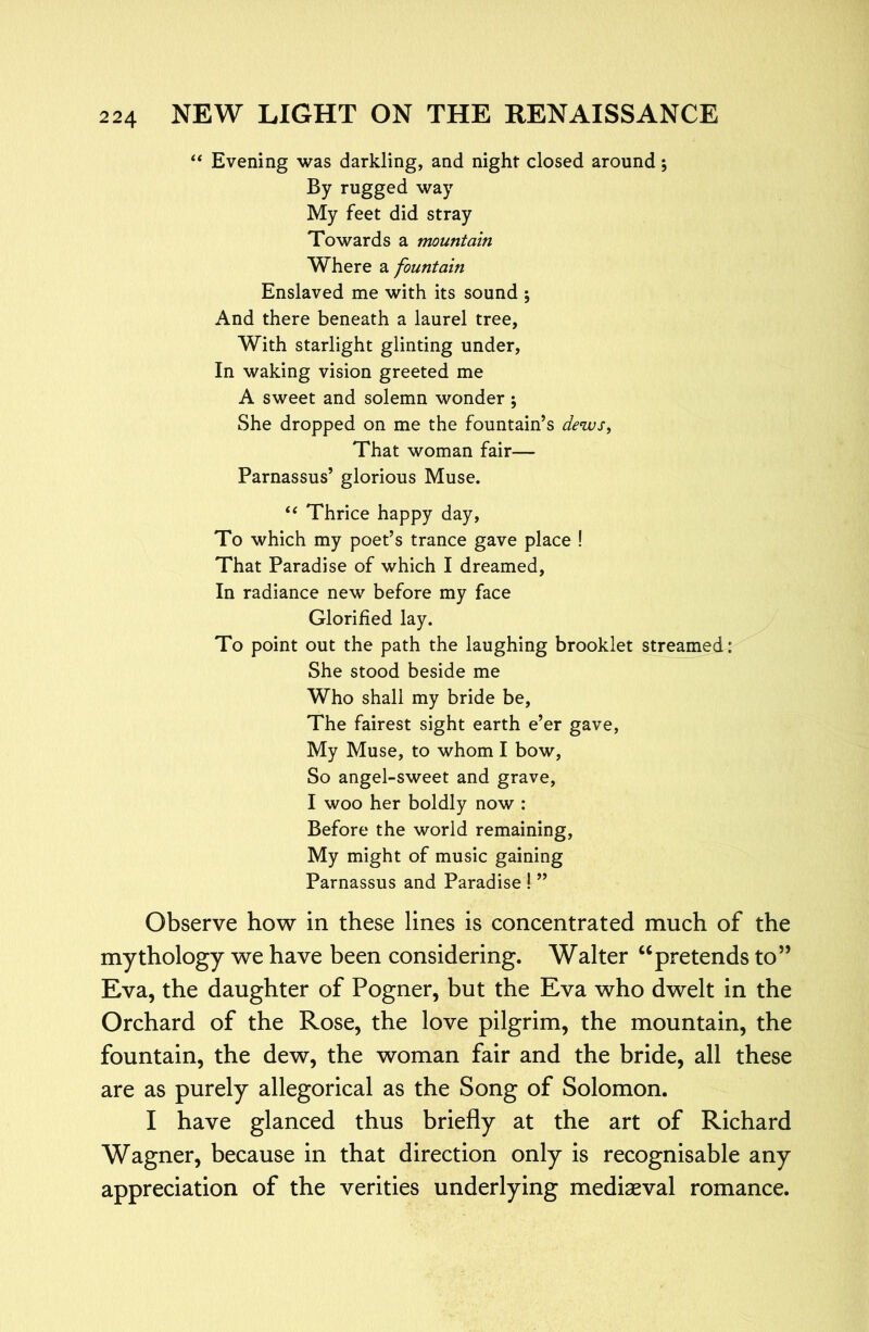 ‘‘ Evening was darkling, and night closed around; By rugged way My feet did stray Towards a mountain Where a fountain Enslaved me with its sound j And there beneath a laurel tree, With starlight glinting under, In waking vision greeted me A sweet and solemn wonder ; She dropped on me the fountain’s dews, That woman fair— Parnassus’ glorious Muse. Thrice happy day. To which my poet’s trance gave place ! That Paradise of which I dreamed. In radiance new before my face Glorified lay. To point out the path the laughing brooklet streamed : She stood beside me Who shall my bride be. The fairest sight earth e’er gave, My Muse, to whom I bow. So angel-sweet and grave, I woo her boldly now : Before the world remaining. My might of music gaining Parnassus and Paradise ! ” Observe how in these lines is concentrated much of the mythology we have been considering. Walter “pretends to” Eva, the daughter of Pogner, but the Eva who dwelt in the Orchard of the Rose, the love pilgrim, the mountain, the fountain, the dew, the woman fair and the bride, all these are as purely allegorical as the Song of Solomon. I have glanced thus briefly at the art of Richard Wagner, because in that direction only is recognisable any appreciation of the verities underlying mediaeval romance.