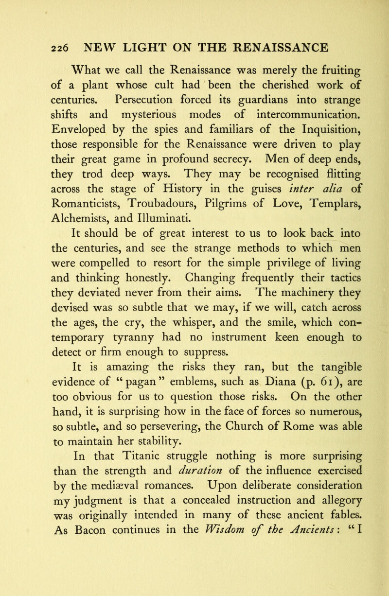 What we call the Renaissance was merely the fruiting of a plant whose cult had been the cherished work of centuries. Persecution forced its guardians into strange shifts and mysterious modes of intercommunication. Enveloped by the spies and familiars of the Inquisition, those responsible for the Renaissance were driven to play their great game in profound secrecy. Men of deep ends, they trod deep ways. They may be recognised flitting across the stage of History in the guises inter alia of Romanticists, Troubadours, Pilgrims of Love, Templars, Alchemists, and Illuminati. It should be of great interest to us to look back into the centuries, and see the strange methods to which men were compelled to resort for the simple privilege of living and thinking honestly. Changing frequently their tactics they deviated never from their aims. The machinery they devised was so subtle that we may, if we will, catch across the ages, the cry, the whisper, and the smile, which con- temporary tyranny had no instrument keen enough to detect or firm enough to suppress. It is amazing the risks they ran, but the tangible evidence of ‘‘pagan” emblems, such as Diana (p. 6i), are too obvious for us to question those risks. On the other hand, it is surprising how in the face of forces so numerous, so subtle, and so persevering, the Church of Rome was able to maintain her stability. In that Titanic struggle nothing is more surprising than the strength and duration of the influence exercised by the mediaeval romances. Upon deliberate consideration my judgment is that a concealed instruction and allegory was originally intended in many of these ancient fables. As Bacon continues in the Wisdom of the Ancients; “ I