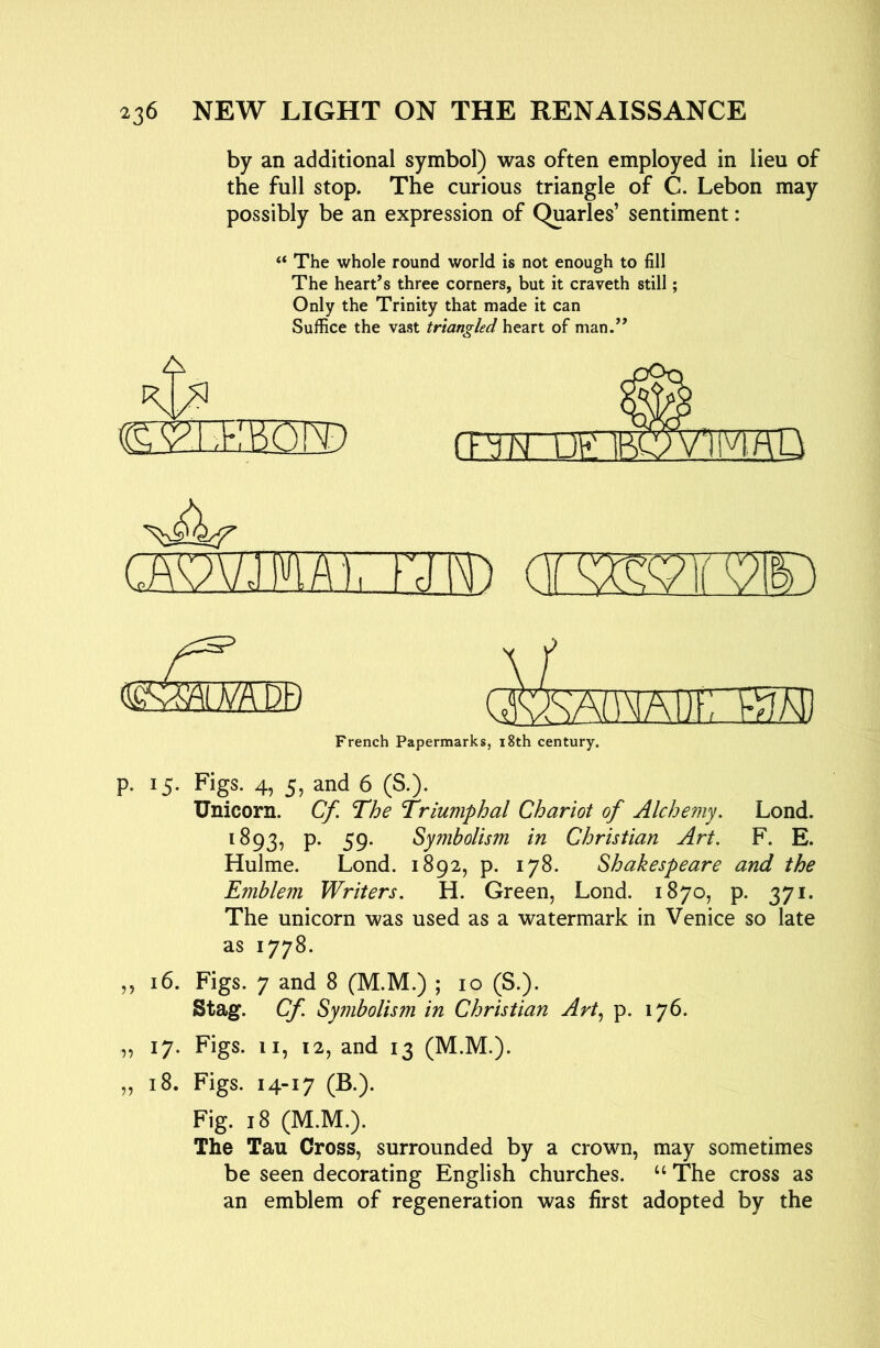 by an additional symbol) was often employed in lieu of the full stop. The curious triangle of C. Lebon may possibly be an expression of Quarles’ sentiment: “ The whole round world is not enough to fill The heart’s three corners, but it craveth still; Only the Trinity that made it can Suffice the vast triangled heart of man.” A 0 (.AV7VJ]»iA'l, Fcll\n <siKm m Pti Ad'MAUFTRW) French Papermarks, i8th century. p. 15. Figs. 4, 5, and 6 (S.). Unicorn. Cf. The Triumphal Chariot of Alchemy. Lond. 1893, P* 59* Symbolism in Christian Art. F. E. Hulme. Lond. 1892, p. 178. Shakespeare and the Emblem Writers. H. Green, Lond. 1870, p. 371. The unicorn was used as a watermark in Venice so late as 1778. ,, 16. Figs. 7 and 8 (M.M.) ; 10 (S.). Stag. Cf. Symbolism in Christian Art.^ p. 176. „ 17. Figs. II, 12, and 13 (M.M.). ,, 18. Figs. 14-17 (B.). Fig. 18 (M.M.). The Tau Cross, surrounded by a crown, may sometimes be seen decorating English churches. ‘‘ The cross as an emblem of regeneration was first adopted by the