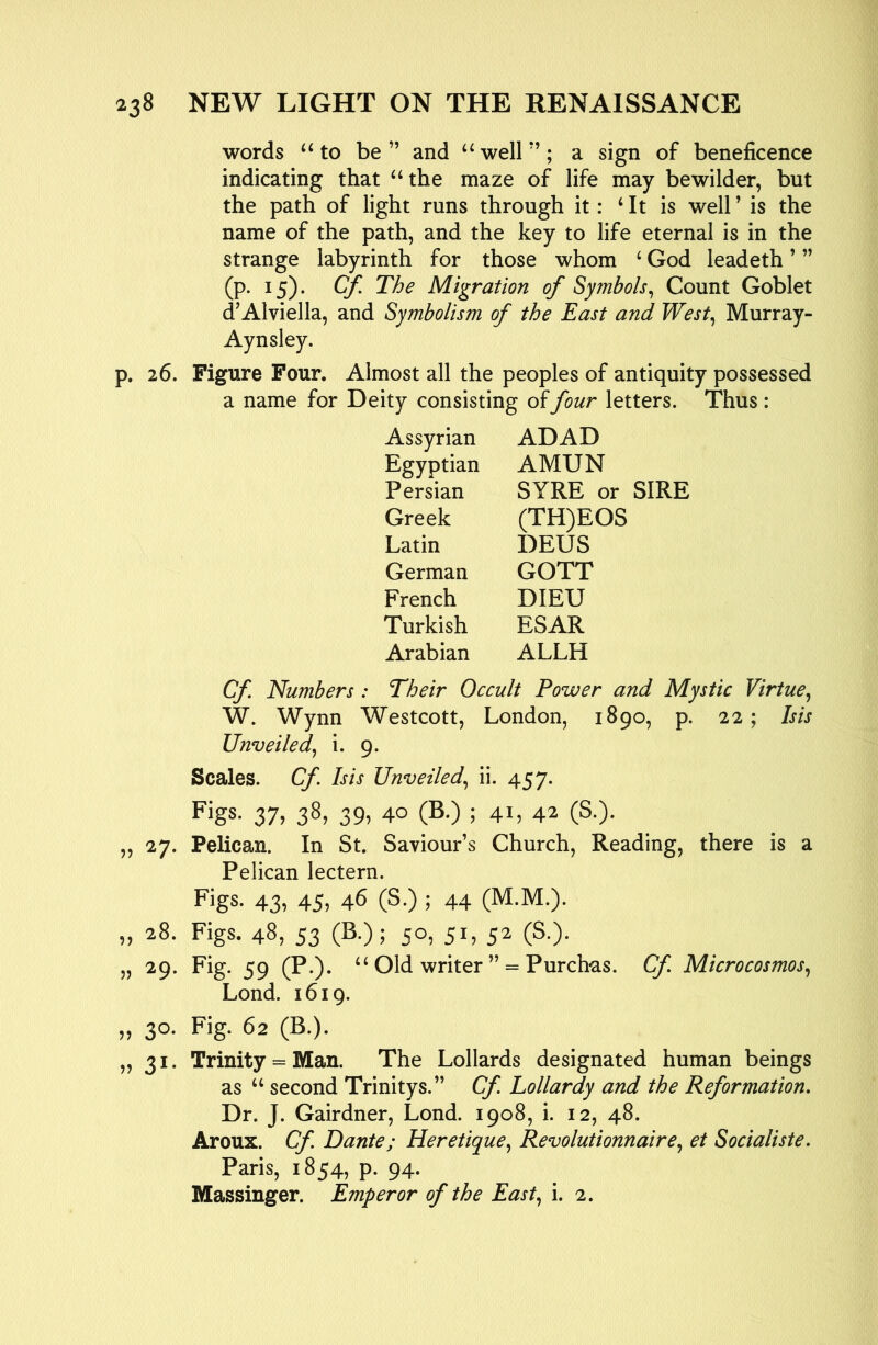 words ‘‘to be ” and “ well *’; a sign of beneficence indicating that “the maze of life may bewilder, but the path of light runs through it: ‘It is well’ is the name of the path, and the key to life eternal is in the strange labyrinth for those whom ‘ God leadeth ’ ” (p. 15). Cf. The Migration of Symbols^ Count Goblet d’Alviella, and Symbolism of the East and West^ Murray- Aynsley. p. 26. Figure Four. Almost all the peoples of antiquity possessed a name for Deity consisting of four letters. Thus: Assyrian ADAD Egyptian AMUN Persian SYRE or SIRE Greek (TH)EOS Latin DEUS German GOTT French DIED Turkish ESAR Arabian ALLH Cf. Numbers : Their Occult Power and Mystic Virtue.^ W. Wynn Westcott, London, 1890, p. 22; Isis Unveiled., i. 9. Scales. Cf Isis Unveiled., ii. 457. Figs- 37, 38, 39, 40 (B.) ; 41, 42 (S.). „ 27. Pelican. In St. Saviour’s Church, Reading, there is a Pelican lectern. Figs. 43, 45, 46 (S.) ; 44 (M.M.). „ 28. Figs. 48, 53 (B.); 50, 51, 52 (S.). „ 29. Fig. 59 (P.). “ Old writer ” = Purch-as. Cf. Microcosmos., Lond. 1619. „ 30- Fig. 62 (B.). ,,31. Trinity = Man. The Lollards designated human beings as “ second Trinitys.” Cf. Lollardy and the Reformation. Dr. J. Gairdner, Lond. 1908, i. 12, 48. Aroux. Cf. Dante; Heretique, Revolutionnaire, et Socialiste. Paris, 1854, p. 94. Massinger. Emperor of the East., i. 2.