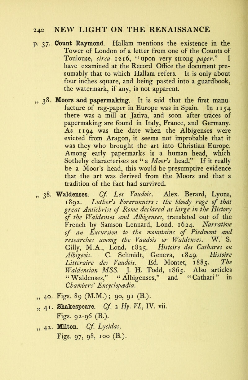 p. 37. Count Raymond. Hallam mentions the existence in the Tower of London of a letter from one of the Counts of Toulouse, circa 1216, ‘‘upon very strong paperP I have examined at the Record Office the document pre- sumably that to which Hallam refers. It is only about four inches square, and being pasted into a guardbook, the watermark, if any, is not apparent. ,, 38. Moors and papermaking. It is said that the first manu- facture of rag-paper in Europe was in Spain. In 1154 there was a mill at Jativa, and soon after traces of papermaking are found in Italy, France, and Germany. As 1194 was the date when the Albigenses were evicted from Aragon, it seems not improbable that it was they who brought the art into Christian Europe. Among early papermarks is a human head, which Sotheby characterises as “ a Moor's head.” If it really be a Moor’s head, this would be presumptive evidence that the art was derived from the Moors and that a tradition of the fact had survived. „ 38. Waldenses. Cf. Les Vaudois. Alex. Berard, Lyons, 1892. Luther's Forerunners: the bloody rage of that great Antichrist of Rome declared at large in the History of the Waldenses and Albigenses^ translated out of the French by Samson Lennard, Lond. 1624. Narrative of an Excursion to the mountains of Piedmont and researches among the Vaudois or Waldenses, W. S. Gilly, M.A., Lond. 1825. Histoire des Cathares ou Albigeois. C. Schmidt, Geneva, 1849. Histoire Litteraire des Vaudois. Ed. Montet, 1885. The Waldensian MSS. J. H. Todd, 1865. Also articles “Waldenses,” “Albigenses,” and “Cathari” in Chambers' Encyclopcedia. ,, 40. Figs. 89 (M.M.); 90, 91 (B.). „ 41. Shakespeare. Cf 2 Hy. F/., IV. vii. Figs. 92-96 (B.). ,,42. Milton. Cf Lycidas. Figs. 97, 98, 100 (B.).