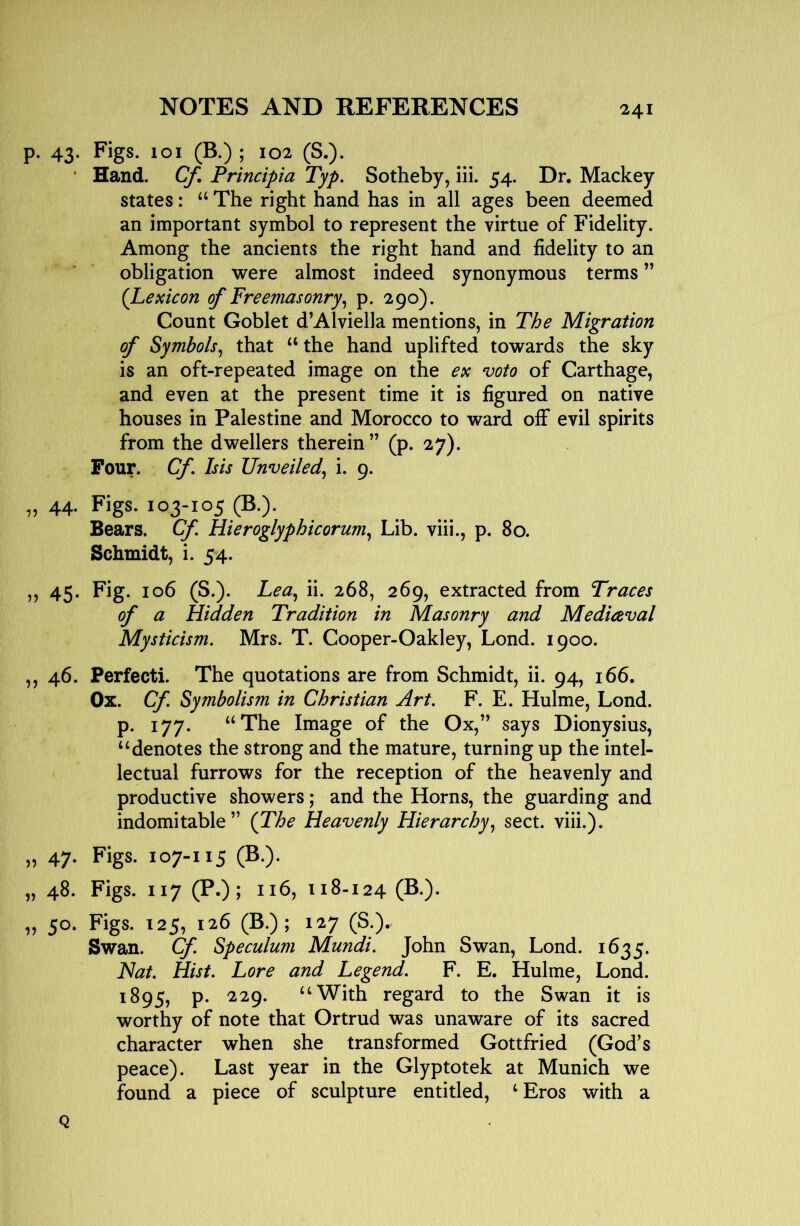 p. 43. Figs. 101 (B.) ; 102 (S.). • Hand. Cf, Principia Typ. Sotheby, iii. 54. Dr. Mackey states: ‘‘ The right hand has in all ages been deemed an important symbol to represent the virtue of Fidelity. Among the ancients the right hand and fidelity to an obligation were almost indeed synonymous terms ” (Lexicon of Freemasonry^ p. 290). Count Goblet d’Alviella mentions, in The Migration of Symbols^ that “ the hand uplifted towards the sky is an oft-repeated image on the ex voto of Carthage, and even at the present time it is figured on native houses in Palestine and Morocco to ward ofiF evil spirits from the dwellers therein ” (p. 27). Four. Cf Isis Unveiled^ i. 9. „ 44. Figs. 103-105 (B.)- Bears. Cf Hieroglyphicorum^ Lib. viii., p. 80. Schmidt, i. 54. „ 45- Fig- 106 (S.). Lea^ ii. 268, 269, extracted from Traces of a Hidden Tradition in Masonry and Medieval Mysticism. Mrs. T. Cooper-Oakley, Lond. 1900. ,, 46. Perfect!. The quotations are from Schmidt, ii. 94, 166. Ox. Cf Symbolism in Christian Art. F. E. Hulme, Lond. p. 177. “The Image of the Ox,” says Dionysius, ‘‘denotes the strong and the mature, turning up the intel- lectual furrows for the reception of the heavenly and productive showers; and the Horns, the guarding and indomitable” (The Heavenly Hierarchy.^ sect. viii.). „ 47. Figs. 107-115 (B.). „ 48. Figs. 117 (P.); 116, 118-124 (S-)- „ 50. Figs. 125, 126 (B.); 127 (S.). Swan. Cf. Speculum Mundi. John Swan, Lond. 1635. Hat. Hist. Lore and Legend. F. E. Hulme, Lond. 1895, p. 229. “With regard to the Swan it is worthy of note that Ortrud was unaware of its sacred character when she transformed Gottfried (God’s peace). Last year in the Glyptotek at Munich we found a piece of sculpture entitled, ‘ Eros with a Q