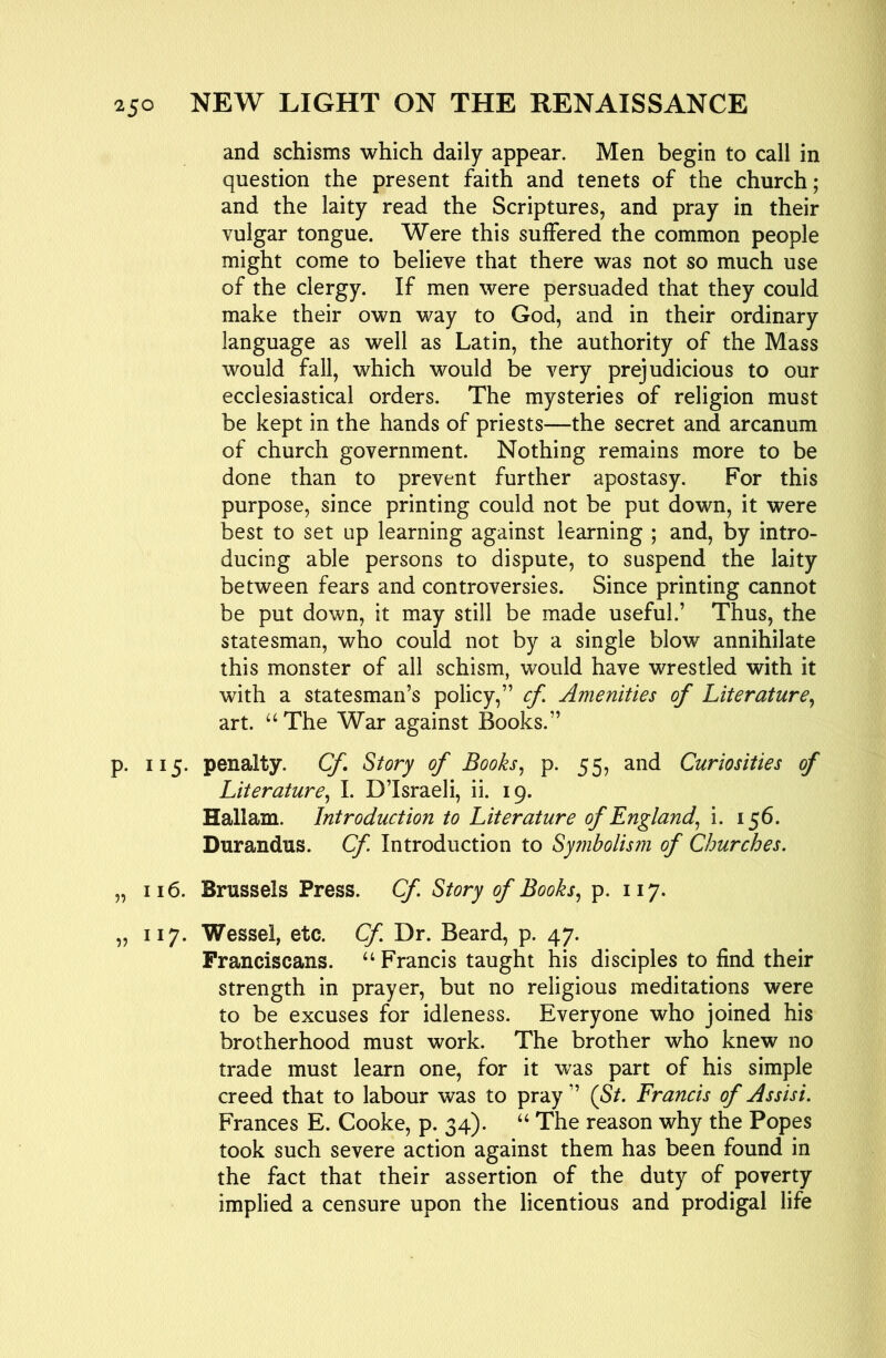 and schisms which daily appear. Men begin to call in question the present faith and tenets of the church; and the laity read the Scriptures, and pray in their vulgar tongue. Were this suffered the common people might come to believe that there was not so much use of the clergy. If men were persuaded that they could make their own way to God, and in their ordinary language as well as Latin, the authority of the Mass would fall, which would be very prejudicious to our ecclesiastical orders. The mysteries of religion must be kept in the hands of priests—the secret and arcanum of church government. Nothing remains more to be done than to prevent further apostasy. For this purpose, since printing could not be put down, it were best to set up learning against learning ; and, by intro- ducing able persons to dispute, to suspend the laity between fears and controversies. Since printing cannot be put down, it may still be made useful.’ Thus, the statesman, who could not by a single blow annihilate this monster of all schism, would have wrestled with it with a statesman’s policy,” cf. Amenities of Literature^ art. “ The War against Books.” p. 115. penalty. Cf. Story of Books^ p. 55, and Curiosities of Literature., I. D’Israeli, ii. 19. Hallam. Introduction to Literature of England., i. 156. Durandus. Cf Introduction to Symbolism of Churches. „ 116. Brussels Press. Cf. Story of Books., p. 117. „ 117. Wessel, etc. Cf Dr. Beard, p. 47. Franciscans. “ Francis taught his disciples to find their strength in prayer, but no religious meditations were to be excuses for idleness. Everyone who joined his brotherhood must work. The brother who knew no trade must learn one, for it was part of his simple creed that to labour was to pray” (St. Francis of Assisi. Frances E. Cooke, p. 34). “ The reason why the Popes took such severe action against them has been found in the fact that their assertion of the duty of poverty implied a censure upon the licentious and prodigal life